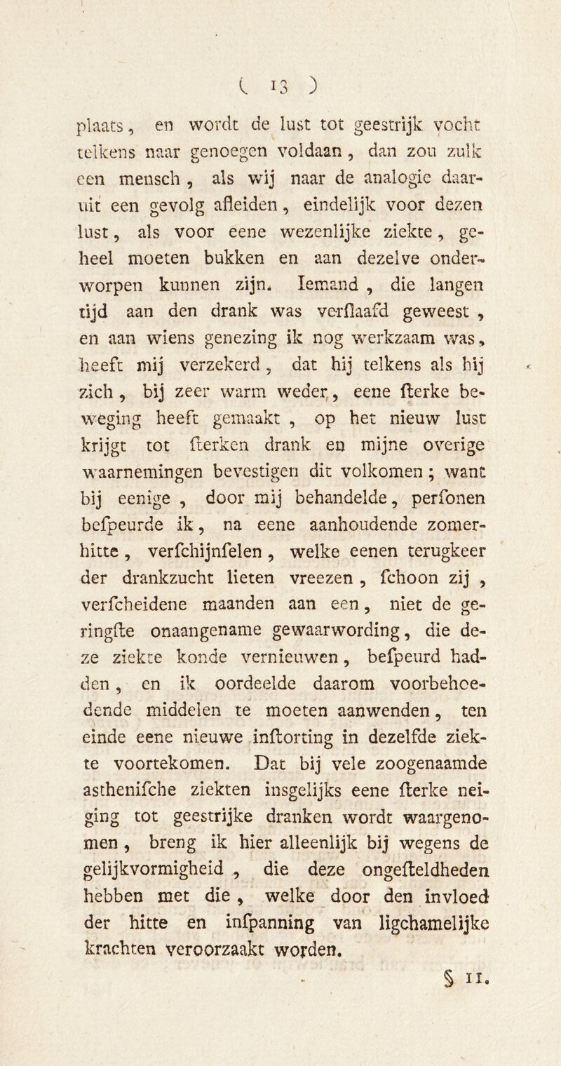 plaats, en wordt de lust tot geestrijk vocht telkens naar genoegen voldaan, dan zou zulk een mensch , als Vvdj naar de analogie daar- uit een gevolg afleiden, eindelijk voor dezen lust, als voor eene wezenlijke ziekte, ge- heel moeten bukken en aan dezelve onder- worpen kunnen zijn. Iemand , die langen tijd aan den drank was verflaafd geweest , en aan wiens genezing ik nog werkzaam was, heeft mij verzekerd , dat hij telkens als bij zich , bij zeer warm weder,, eene flerke be- weging heeft gemaakt , op het nieuw lust krijgt tot fterken drank en mijne overige waarnemingen bevestigen dit volkomen; want bij eenige , door mij behandelde, perfonen befpeurde ik, na eene aanhoudende zomer- hitte , verfchijnfelen, welke eenen terugkeer der drankzucht lieten vreezen , fchoon zij , verfcheidene maanden aan een, niet de ge- ringde onaangename gewaarwording, die de- ze ziekte konde vernieuwen, befpeurd had- den , en ik oordeelde daarom voorbehoe- dende middelen te moeten aanwenden, ten einde eene nieuwe indorting in dezelfde ziek- te voortekomen. Dat bij vele zoogenaamde asthenifche ziekten insgelijks eene derke nei- ging tot geestrijke dranken wordt waargeno- men , breng ik hier alleenlijk bij wegens de gelijkvormigheid , die deze ongedeldheden hebben met die , welke door den invloed der hitte en infpanning van ligchamelijke krachten veroorzaakt worden. § II,