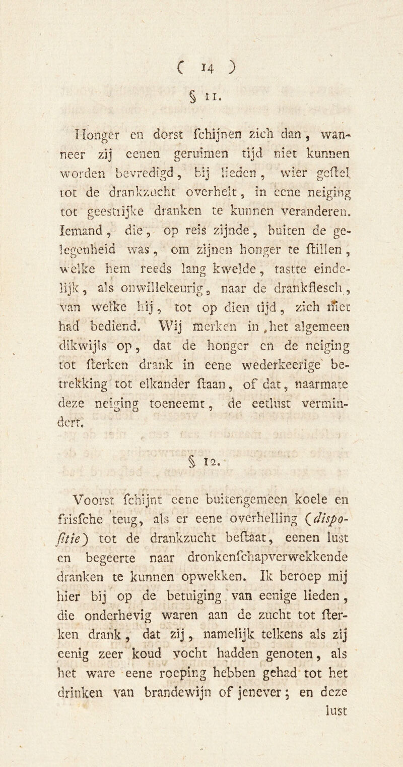 § II. Uono-cr en dorst fchiinen zich dan , wan« O V 9 neer zij eenen geruimen rijd niet kunnen worden bevredigd, bij lieden, wier gcfbel tot de drankzucht overhelt, in eene neiging tot geestlijke dranken te kunnen veranderen. Iemand , die, op reis zijnde, buiten de ge- legenbeid was , om zijnen honger te dillen , welke hem reeds lang kwelde, tastte einde- lijk, als onwillekeurig 3 naar de drankflescli, van welke hij, tot op dien tijd, zich ifiet had’ bediend. Wij merken in ,het algemeen dikwijls op 5 dat de honger en de neiging tot Herken drank in eene wederkeerige' be- trekking tot elkander ftaan, of dat, naarmate deze neiging toeneemt, de eetlust vermin- dert. r S 12. Voorst fchijnt eene buiterigemcen koele en frisfche 'teug, als er eene overhelling (^dispo- tot de drankzucht bedaat, eenen lust cn begeerte naar dronkenfehapverwekkende dranken te kunnen opwekken. Ik beroep mij hier bij op de betuiging van eenige lieden, die onderhevig waren aan de zucht tot der- ken drank, dat zij, namelijk telkens als zij eenig zeer koud yocht hadden genoten, als het ware eene roeping hebben gehad tot het drinken van brandewijn of jenever; en deze lust