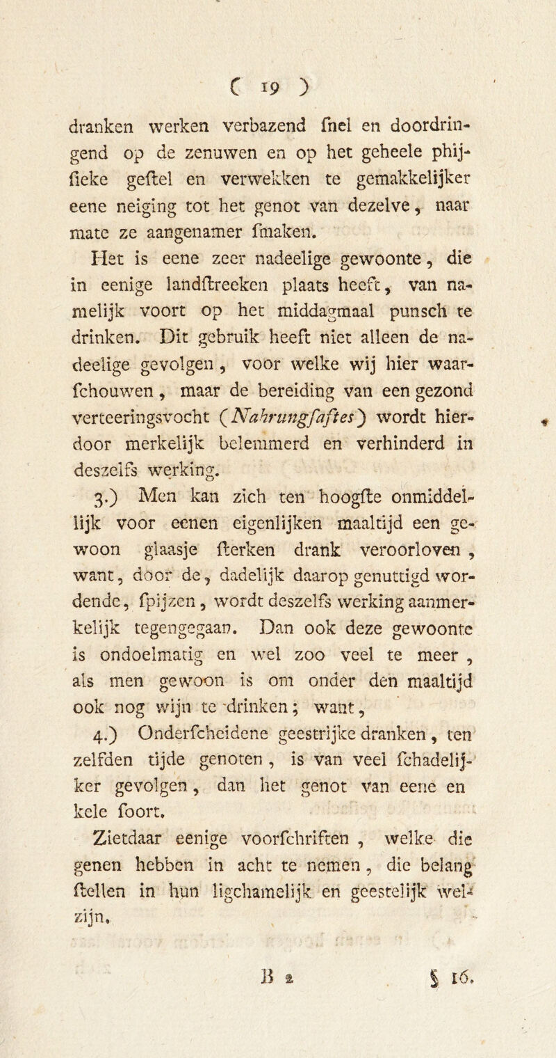 dranken werken verbazend fnel en doordrin- gend op de zenuwen en op het geheele phij- fieke gefiel en verwekken te gemakkelijker eene neiging tot het genot van dezelve, naar mate ze aangenamer fmaken. Het is eene zeer nadeelige gewoonte, die in eenige landflreeken plaats heeft, van na- melijk voort op het middagmaal punsch te drinken. Dit gebruik heeft niet alleen de na- deelige gevolgen , voor welke wij hier waar- fchouwen , maar de bereiding van een gezond verteeringsx'ocht (^Nahrungfaftes^ wordt hier- door merkelijk belemmerd en verhinderd in deszelfs werking. 3. ) Men kan zich ten hoogfle onmlddel- lijk voor eeneii eigenlijken maaltijd een ge- woon glaasje Herken drank veroorloven , want 5 door de, dadelijk daarop genuttigd wor- dende, fpijzcn, wordt deszelfs werking aanmer- kelijk tegengegaan. Dan ook deze gewoonte is ondoelmatig en wel zoo veel te meer , als men gewoon is om onder den maaltijd ook nog wijn te'drinken; want, 4. ) Onderfcheidene geestrijke dranken , ten zelfden tijde genoten , is van veel fchadelij- ker gevolgen, dan het genot van eene en kele foort. Zietdaar eenige voorfchrifcen , welke die genen hebben in acht te nemen , die belang Hellen in hun Ugchamelijk en geestelijk weU zijn. Ba I ló.