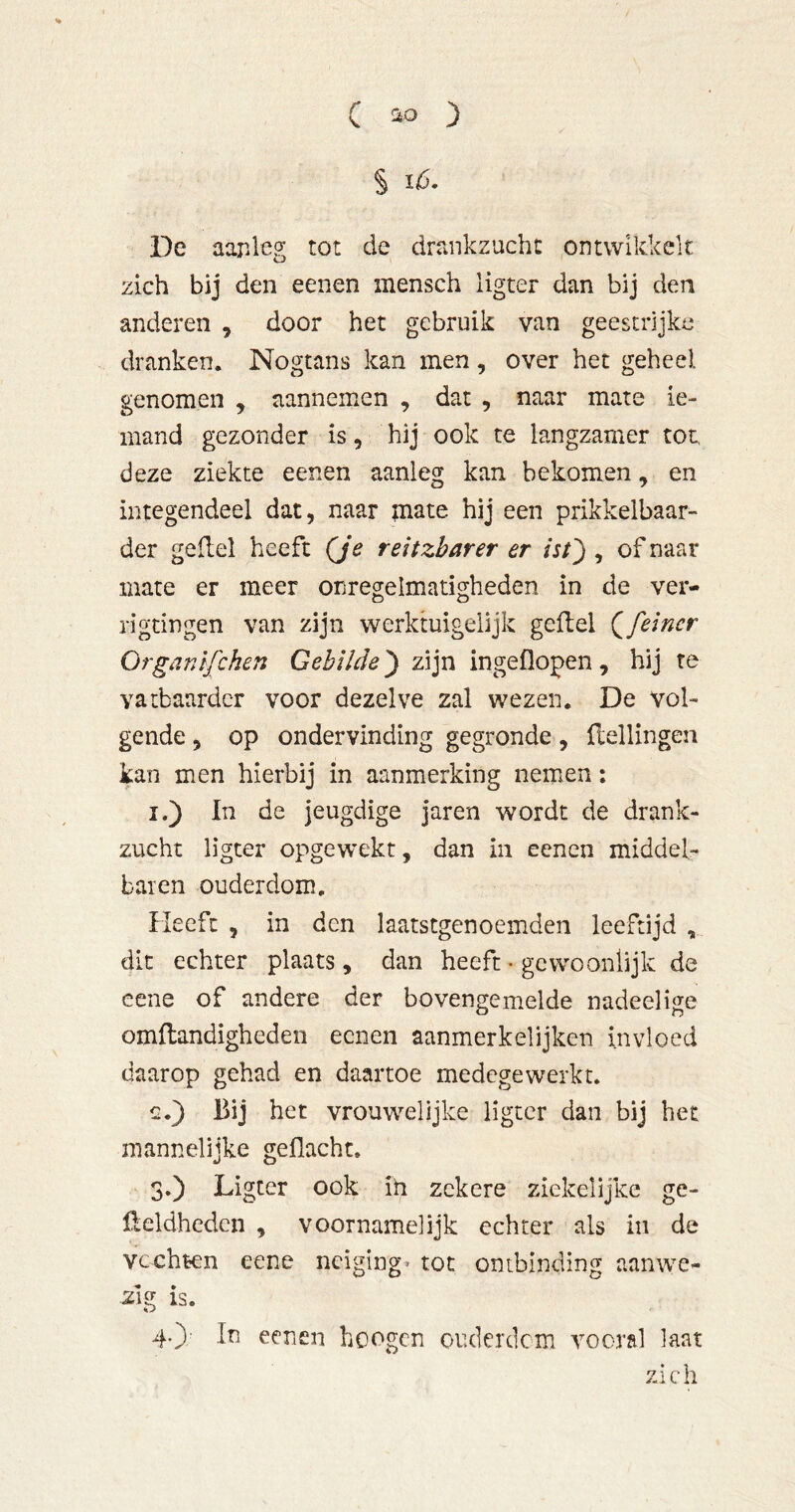 § ló. De aaPileg tot de drankzucht ontwikkelt zich bij den eenen mensch ligter dan bij den anderen , door het gebruik van geestrijke dranken. Nogtans kan men, over het geheel, genomen , aannemen , dat , naar mate ie- mand gezonder is, hij ook te langzamer tot, deze ziekte eenen aanleg kan bekomen, en integendeel dat, naar niate hij een prikkelbaar- der gefiel heeft (Je reitzharer er ist') , of naar mate er meer onregelmatigheden in de ver- rigtingen van zijn werktuigeiijk gefiel (^feiner Organtfihen Gebilde) zijn ingeflopen, hij re vatbaarder voor dezelve zal wezen. De vol- gende , op ondervinding gegronde, flellingen kan men hierbij in aanmerking nemen; I.) In de jeugdige jaren wordt de drank- zucht ligter opgewekt, dan in eenen middel- baren ouderdom. Heeft , in den laatstgenoemden leeftijd dit echter plaats, dan heeft • gewoonlijk de eene of andere der bovengemelde nadeelige omflandigheden eenen aanmerkelijken invloed daarop gehad en daartoe medegewerkt. c.) Bij het vrouwelijke ligter dan bij het mannelijke geflacht. 3. ) Ligter ook ih zekere ziekelijke ge- ßeldhedcn , voornamelijk echter als in de vechten eene neiging^ tot ontbinding aanwe- zig is. 4. )' Iti eenen hoogen ouderdem vooral laat zich