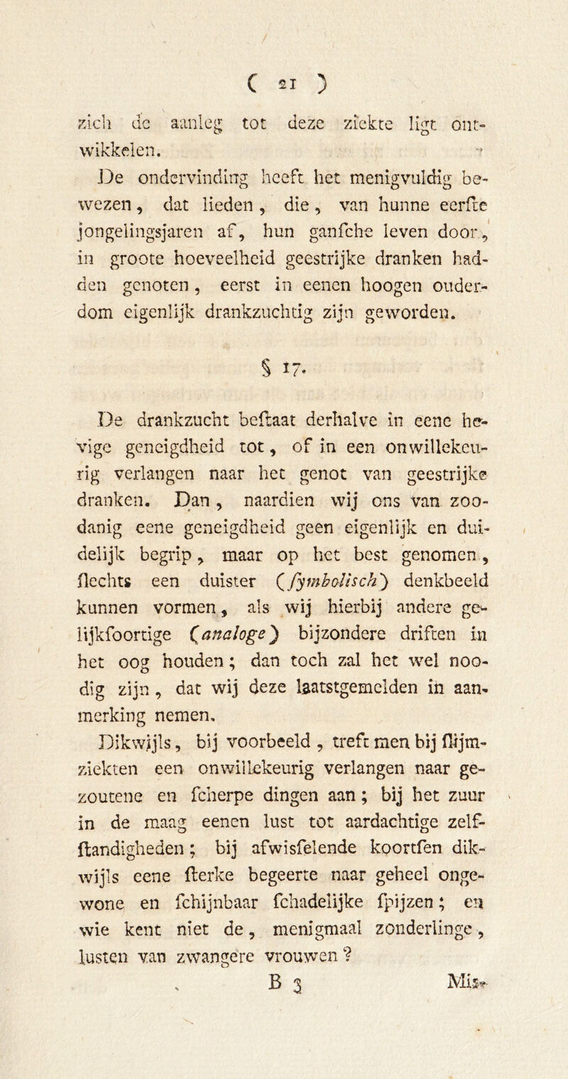 ;^ich de aanleg tot deze ziekte ligt ont- wikkelen. ]3e ondervinding heeft het menigvuldig be- wezen , dat lieden, die, van hunne ecrlie jongelingsjaren af, hun ganfehe leven door,' in groote hoeveelheid geestrijke dranken had- den genoten, eerst in eenen hoogen ouder- dom eigenlijk drankzuchtig zijn geworden. § i7- De drankzucht beftaat derhalve in eenc he- vige geneigdheid tot, of in een onwillekeu- rig verlangen naar het genot van geestrijke dranken. Dan , naardien wij ons Van zoo- danig eene geneigdheid geen eigenlijk en dui- delijk begrip, maar op het best genomen, Hechts een duister (^fymhoïhch') denkbeeld kunnen vormen, als wij hierbij andere ge^- iijkfoortige (^analoge') bijzondere driften in het oog houden; dan toch zal het wel noo- dig zijn, dat wij deze laatstgemclden iii aan- merking nemen. Dikwijls, bij voorbeeld , treft men bij Hijm- ziekten een onwillekeurig verlangen naar ge- zoucene en fcherpe dingen aan; bij het zuur > in de maag eenen lust tot aardachtige zelf- flandigheden; bij afwisfelende koortfen dik- wijls eene fterke begeerte naar geheel onge- wone en fchijnbaar fcliadelijke fpijzen; en wie kent niet de, menigmaal zonderlinge, lusten van zwangere vrouwen ? , B 3 Mi$^