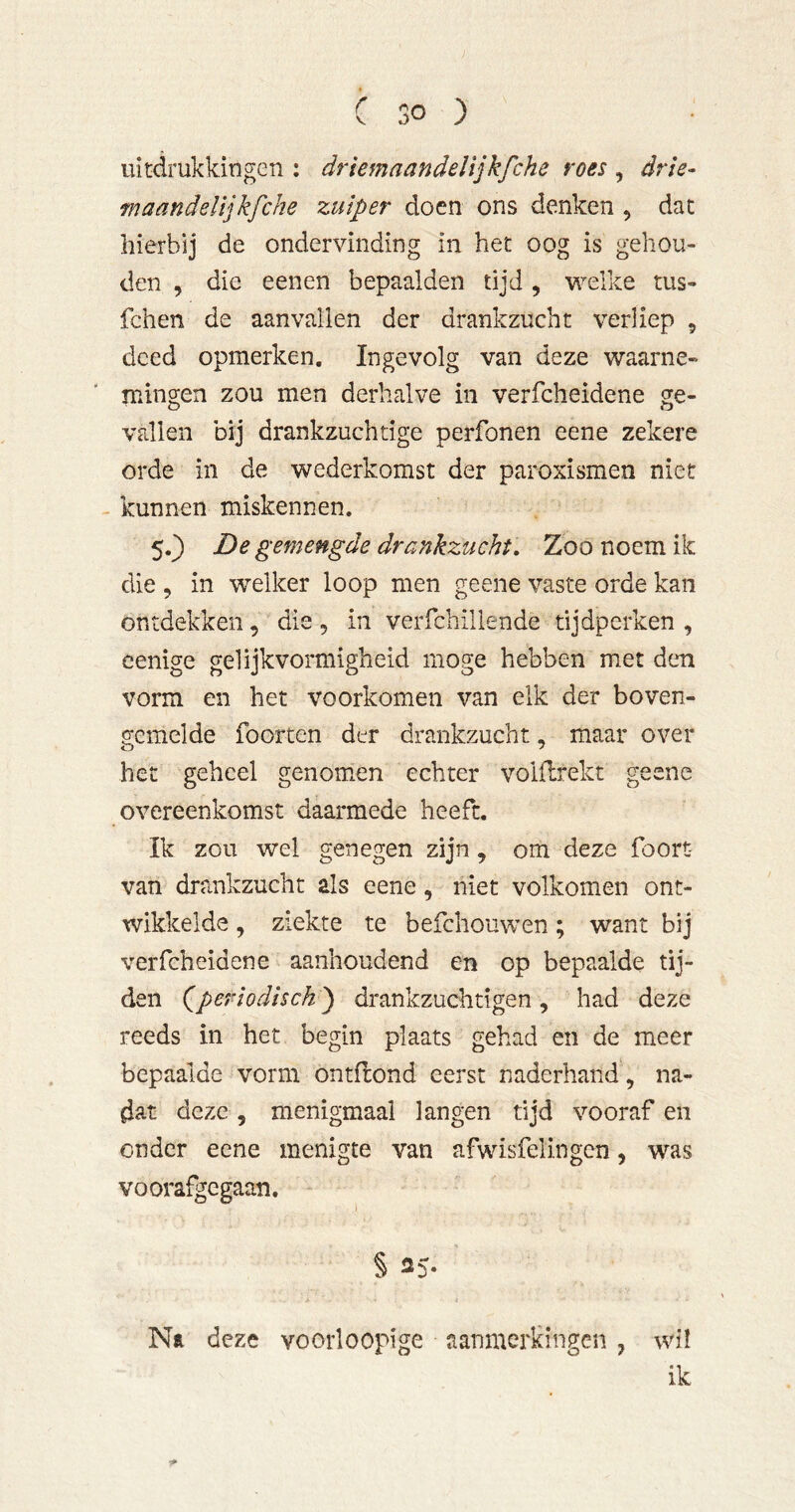 uitdrukkingen : drlemaandelijkfche roes , drie- maandelijkfche zuiper doen ons denken , dat hierbij de ondervinding in het oog is gehou- den , die eenen bepaalden tijd, w^elke tus- fchen de aanvallen der drankzucht verliep , deed opmerken. Ingevolg van deze waarne- mingen zou men derhalve in verfcheidene ge- vallen bij drankzuchtige perfonen eene zekere orde in de wederkomst der paroxismen niet - kunnen miskennen. 5.) De gemengde drankzucht. Zoo noem ik die , in welker loop men geene vaste orde kan ontdekken, die, in verfchillende tijdperken, cenige gelijkvormigheid moge hebben met den vorm en het voorkomen van elk der boven- gemelde foor ten der drankzucht, maar over het geheel genomen echter volflrekt geene overeenkomst daarmede heeft. Ik zou wel genegen zijn, om deze foort van drankzucht als eene, niet volkomen ont- wikkelde , ziekte te befchouwen; want bij verfcheidene aanhoudend en op bepaalde tij- den (aperiodisch^ drankzuchtigen, had deze reeds in het begin plaats gehad en de meer bepaalde vorm ontftond eerst naderhand, na- dat deze, menigmaal langen tijd vooraf en onder eene menigte van afwisfelingen, was voorafgegaan. § as. Na deze voorloopige aanmerkingen, wil ik