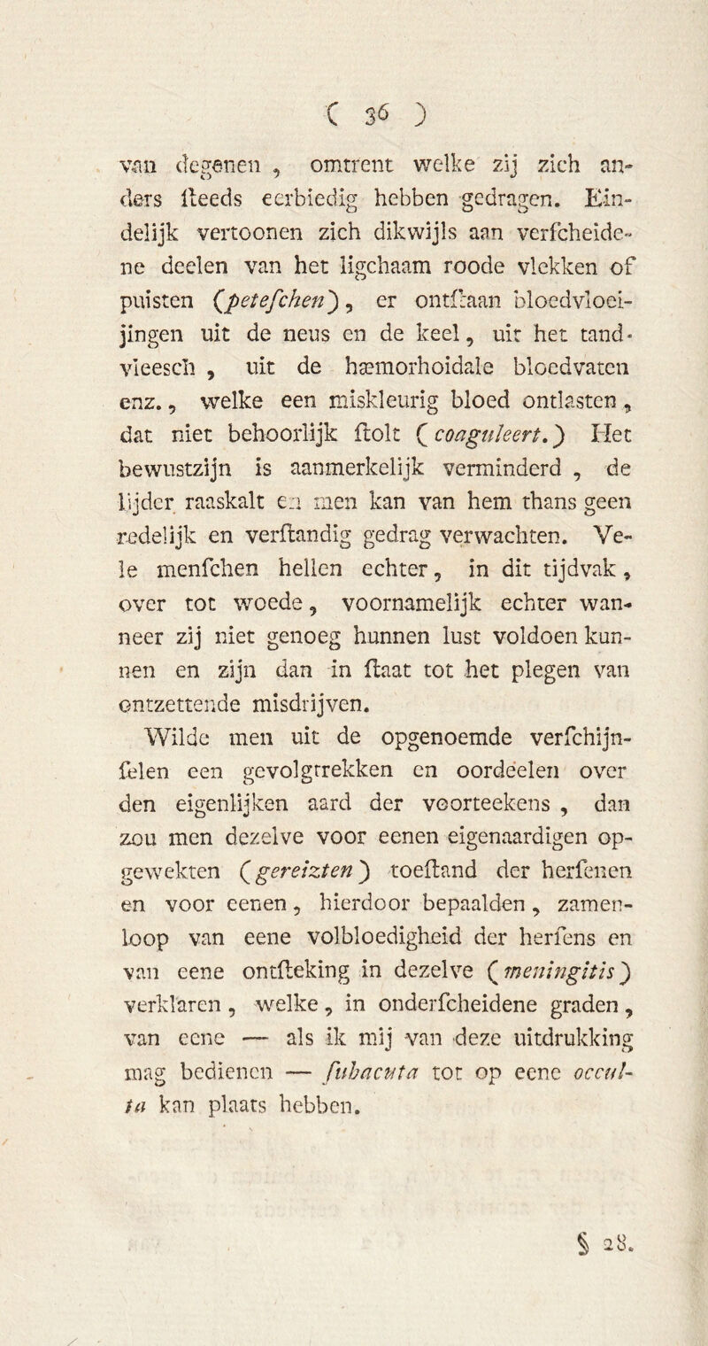 v-ciii deganen , omtrent welke zij zich an- ders ileeds eerbiedig hebben gedragen. Ein- delijk vertoonen zich dikwijls aan verfcheide- ne deelen van het ligchaam roode vlekken of puisten (^petefchen^, er ontflaan bloedvloei- jingen uit de neus en de keel, uit het tand- vieescli , uit de hsemorhoidale bloedvaten enz., welke een miskleurig bloed ontlasten , dat niet behoorlijk ftolt coaguïeert.} Het bewustzijn is aanmerkelijk verminderd , de lijder raaskalt e:i men kan van hem thans geen redelijk en verflandig gedrag verwachten. Ve- le menfchen hellen echter, in dit tijdvak, over tot woede, voornamelijk echter wan- neer zij niet genoeg hunnen lust voldoen kun- nen en zijn dan in Haat tot het plegen van ontzettende misdrijven. Wilde men uit de opgenoemde verfchijn- felen een gevolgtrekken cn oordéelen over den eigenlijken aard der voorteekens , dan zou men dezelve voor eenen eigenaardigen op- gewekten Qgereizten^ toeftand der herfenen en voor eenen, hierdoor bepaalden , zamen- loop van eene volbloedigheid der herfens en van eene ontfleking in dezelve (^menbigltis^ verklaren , welke , in onderfcheidene graden , van eene — als ik mij van deze uitdrukking mag bedienen — fuhactita tot op eene occuU ia kan plaats hebben. § 2S. /