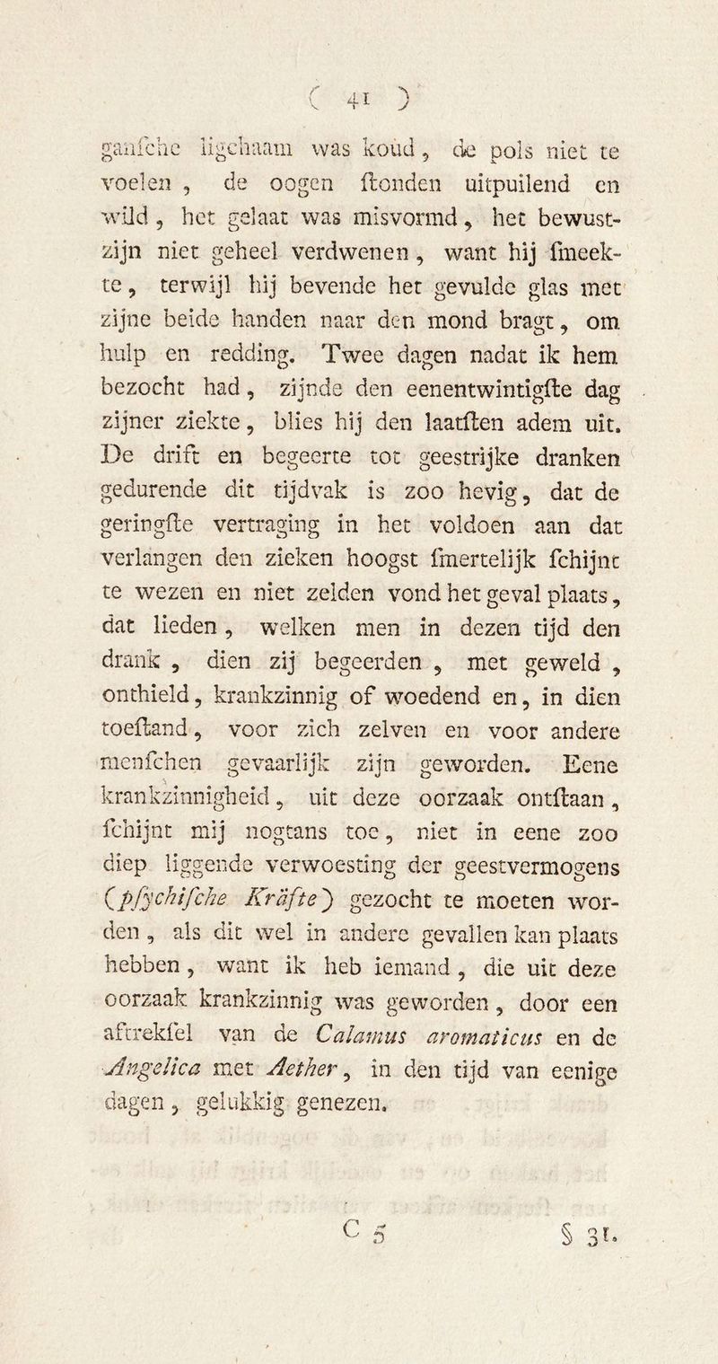 gaiifchc ligciiaam was koud, ck pols niet te voelen , de oogen Honden uitpuilend cn wild 5 het gelaat was misvormd ^ het bewust- zijn niet geheel verdwenen, want hij fmeek- te, terwijl hij bevende het gevulde glas met zijne beide handen naar den mond bragt^ om hulp en redding. Twee dagen nadat ik hem bezocht had, zijnde den eenentwintigfte dag zijner ziekte, blies hij den laatflen adem uit. De drift en begeerte tot geestrijke dranken gedurende dit tijdvak is zoo hevig, dat de geringfle vertraging in het voldoen aan dat verlangen den zieken hoogst fmertelijk fchijnt te wezen en niet zelden vond het geval plaats, dat lieden, welken men in dezen tijd den drank , dien zij begeerden , met geweld , onthield, krankzinnig of woedend en, in dien toefland, voor zich zelveii en voor andere menfehen gevaarlijk zijn geworden. Eene krankzinnigheid , uit deze oorzaak ontflaan , fchijnt mij nogtans toe, niet in eene zoo diep liggende verwoesting der geestvermogens ipfychifche Kräfte') gezocht te moeten wor- den , als dit wel in andere gevallen kan plaats hebben, v/ant ik heb iemand , die uit deze oorzaak krankzinnig was geworden, door een atcrekfel van de Calamus aromaticus en de AngeUca met Aether ^ in den tijd van eenige dagen, gelukkig genezen.