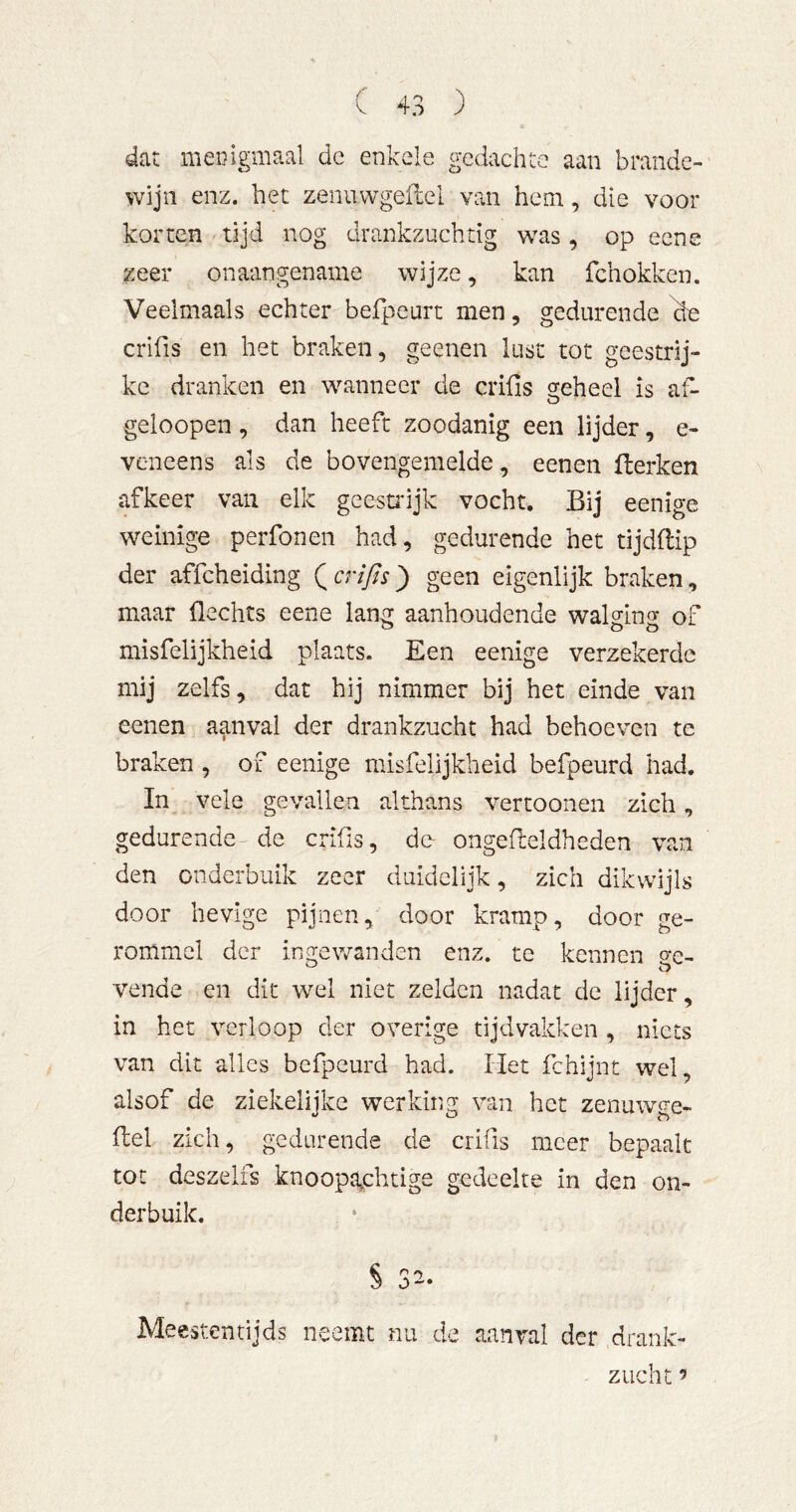 dat mecigmaal de enkele gedachte aan brande- wijn enz. het zenuwgeflel van hem, die voor korten tijd nog drankzuchtig was, op ecne zeer onaangename wijze, kan fchokken. Veeimaals echter befpeurt men, gedurende äe crifis en het braken, geenen lust tot geestrij- ke dranken en wanneer de crifis ^eheel is afi- geioopen, dan heeft zoodanig een lijder, e- veneens als de bovengemelde, eenen Herken afkeer van elk gcestidjk vocht. Bij eenige weinige perfonen had, gedurende het tijdflip der affcheiding ( crifis j) geen eigenlijk braken, maar flechts eene lang aanhoudende walging of misfelijkheid plaats. Een eenige verzekerde mij zelfs, dat hij nimmer bij het einde van eenen aanval der drankzucht had behoeven te braken , of eenige misfelijkheid befpeurd had. In vele gevallen althans vertoonen zich, gedurende-de crifis, de- ongefieldheden van den onderbuik zeer duidelijk, zich dikwijls door hevige pijnen, door kramp, door ge- rommel der ingewanden enz. te kennen (ye- veilde en dit wel niet zelden nadat de lijder, in het verloop der overige tijdvakken , niets van dit alles befpeurd had. Het fchijnt wel, alsof de ziekelijke werking van het zenuwge- fiel zich, gedurende de crifis meer bepaalt tot deszelfs knoopa,chtige gedeelte in den on- derbuik. Meestentijds neemt nu de aanval der drank- zucht ’