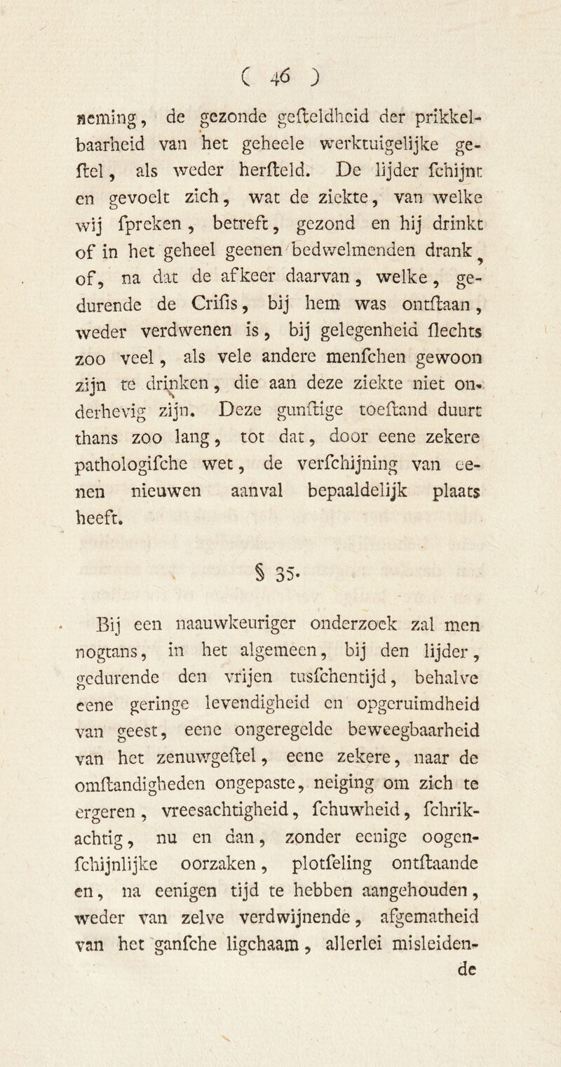 Rcming, de gezonde gedeldhcid der prikkel- baarheid van het geheele werktuigelijke ge- del, als weder herdeld. De lijder fchijnt en gevoelt zich, wat de ziekte, van welke wij fpreken, betreft, gezond en hij drinkt of in het geheel geenen bedwelmenden drank ^ of, na dat de af keer daarvan, welke, ge- durende de Crifis, bij hem^ was ontdaan, weder verdwenen is, bij gelegenheid fleehts zoo veel, als vele andere menfehen gewoon zijn re drinken, die aan deze ziekte niet on* derhevig zijn. Deze gunfnge toedand duurt thans zoo lang, tot dat, door eene zekere pathologifche wet, de verfchijning van ee- nen nieuwen aanval bepaaldelijk plaats heeft. § 35* Bij een naauwkeuriger onderzoek zal men nogtans, in het algemeen, bij den lijder, gedurende den vrijen tusfehentijd, behalve cene geringe levendigheid en opgeruimdheid van geest, eene ongeregelde beweegbaarheid van het zenuwgedel, eene zekere, naar de omdandigheden ongepaste, neiging om zich te ergeren , vreesachtigheid, fchuwheid, fchrik- achtig, nu en dan, zonder eenige oogen- fchijnlijke oorzaken, plotfeling ontdaande en, na eenigen tijd te hebben aangehouden, weder van zelve verdwijnende, afgematheid van het ganfche ligchaam, allerlei misleiden* de