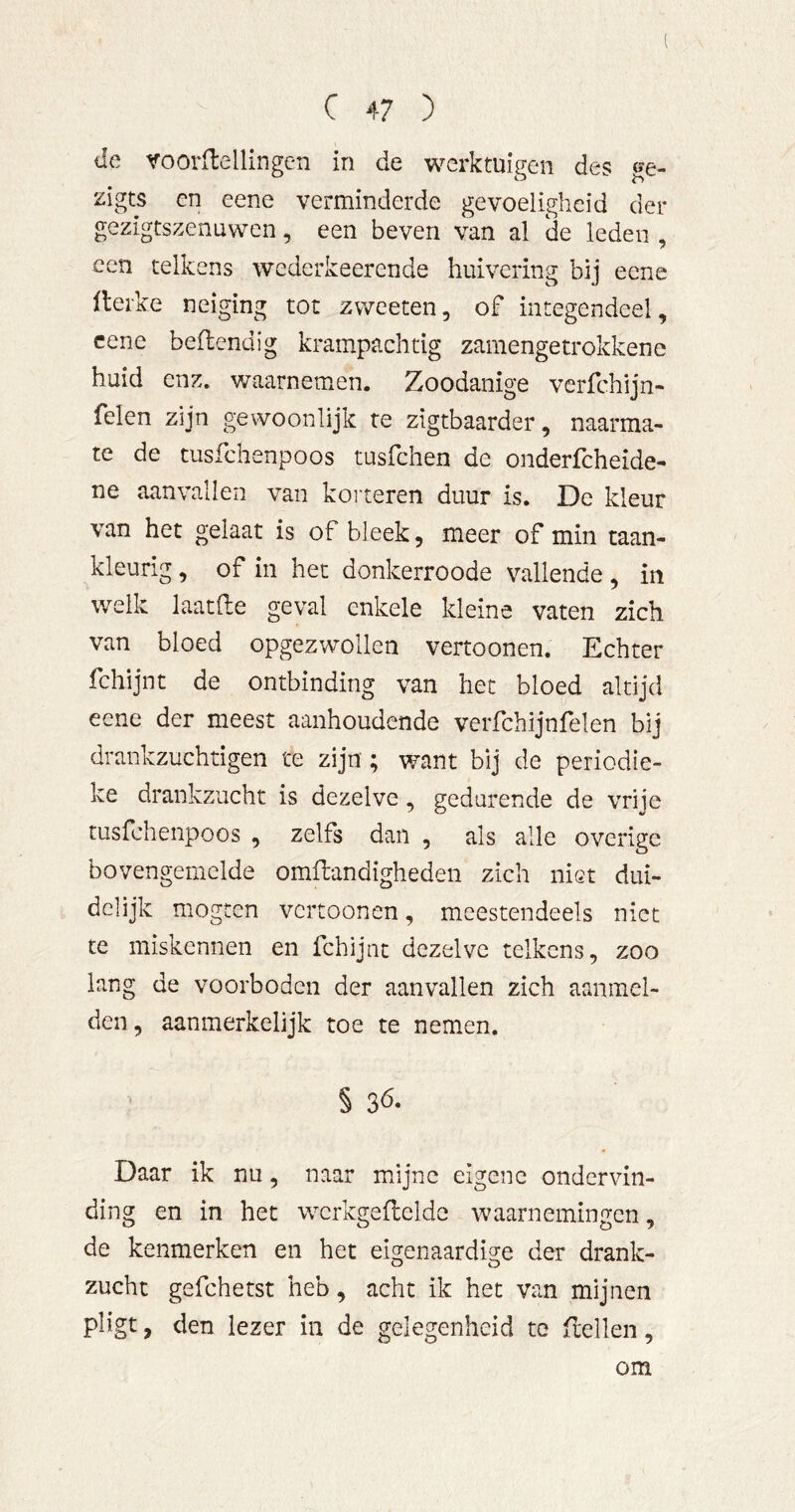 de roorfbellingen in de werktuigen des ge- zigts cn eene verminderde gevoeligheid der gezigtszenuwen, een beven van al de leden , een telkens wederkeerende huivering bij eene Heike neiging tot zweeten, of integendeel, eene bedendig krampachtig zamengetrokkene huid enz. waarnemen. Zoodanige verfchijn- felen zijn gewoonlijk re zigtbaarder, naarma- te de tusfehenpoos tusfehen de onderfcheide- ne aanvallen van koiteren duur is. De kleur van het gelaat is of bleek, meer of min taan- kleurig, of in het donkerroode vallende , in welk laatde geval enkele kleine vaten zich van bloed opgezwollen vertoonen. Echter fchijnt de ontbinding van het bloed altijd eene der meest aanhoudende verfchijnfelen bij drankzuchtigen te zijn; want bij de periodie- ke drankzucht is dezelve, gedurende de vriie tusfehenpoos , zelfs dan , als alle overige bovengemelde omflandigheden zich niet dui- delijk mogten vertoonen, meestendeels niet te miskennen en fchijnt dezelve telkens, zoo lang de voorboden der aanvallen zich aanmel- den, aanmerkelijk toe te nemen. § 3Ö. Daar ik nu, naar mijne eigene ondervin- ding en in het wcrkgeflelde waarnemingen, de kenmerken en het eigenaardige der drank- zucht gefchetst heb, acht ik het van mijnen pligt, den lezer in de gelegenheid te ftellen, om