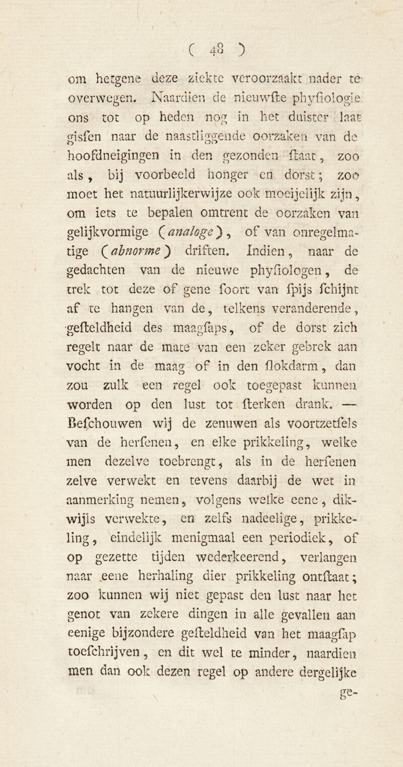 om hergene deze ziekte veroorzaakt nader te- overwegen. Naardien de nieuwile phyfiologie ons tot op heden nog in het duister laat o-isfen naar de naastliggende oorzaken van de hoofdneigiiigen in den gezonden ilaar, zoo als, bij voorbeeld honger cn dorst; zoo moet het natuurlijkerwijze ook moeijelijk zijn, om iets te bepalen omtrent de oorzaken van gelijkvormige ( analoge) , of van onregelma- tige (abnorme) driften. Indien, naar de gedachten van de nieuwe phyßologen, de trek tot deze of gene foort van fpijs fchijnt af te hangen van de, telkens veranderende, 'gefteldheid des maagfaps, of de dorst zich regelt naar de mate van een zeker gebrek aan vocht in de maag of in den flokdarm, dan zou zulk een regel ook toegepast kunnen worden op den lust tot iterken drank. — Befchouwen wij de zenuwen als voortzetfels van de herfenen, en elke prikkeling, welke men dezelve toebrengt^ als in de herfenen zelve verwekt en tevens daarbij de wet in aanmerking nemen, volgens welke eenc, dik- wijls verwekte, en zelfs nadeelige, prikke- ling 5 eindelijk menigmaal een periodiek, of op gezette tijden wederkeerend, verlangen naar .eeiie herhaling dier prikkeling ontdaat; zoo kunnen wij niet gepast den lust naar het genot van zekere dingen in alle gevallen aan eenige bijzondere gedeldheid van het maagftp toefchrijven, en dit wel te minder, naardien men dan ook dezen regel op andere dergelijke ge-