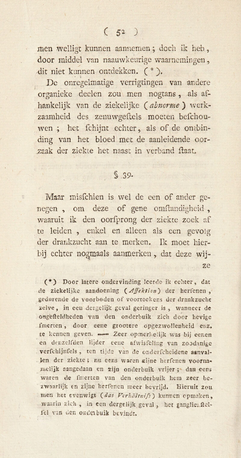 (5^3 men welligt kunnen aannemen; dccli ik heb, door middel van naauwkeurige waarnemingen, dit niet kunnen ontdekken. ( * }. De onregelmatige verrigtingen van andere organieke deelen zou men nogtans, als af- hankelijk van de ziekelijke (almorme ) Vv'erk- zaamheid des zenuwgeftels moeten befchou- wen ; het fchijnt echter, als of de ontbin- ding van het bloed met de aanleidende oor- ,zaak der ziekte het naast in verband ilaat. §.39« Maar misfehien is wel de een of ander ge- negen , om deze of gene omilandigheid , waaruit ik den oorfprong der ziekte zoek af te leiden , enkel en alleen als een gevolg ; der drankzucht aan te merken. Ik moet hier- bij echter nogmaals aanmerken , dat deze wij- ze (*) Door latere ondervinding leerde ik echter, dat de ziekelijkc aandoening (^Affektion') der herfeneii , gedurende de voorboden of voorteekens der drankzucht zelve, in eeu dcrgelijk geval geringer is , wanneer de ong'efteldhcden van den onderbuik zich door hevige Inierten, door eeiie grootere opgezwollenheid enz, te kennen geven. « Zeer opmerl elijk was bij eenen en denzelfden lijder eene afwisfcling van zoodanige verfchijnfels , ten tijde van de onderfclieidene aanval- len der ziekte ; nu eens waren aijne herfenen voorna- melijk aangedaan en zijn onderbuik vrijer ;• dan eens waren de finerten van den onderbuik hem zeer be- zwaarlijk en zijne herfenen meer bevrijd. Hieruit zou men het evenwigt (^das Vcrhöltnifs^ kunnen opmaken, waarin zich , in een dergeiijk .geval , bet pnglicj.llci- fel van den omleibuik bevindt.