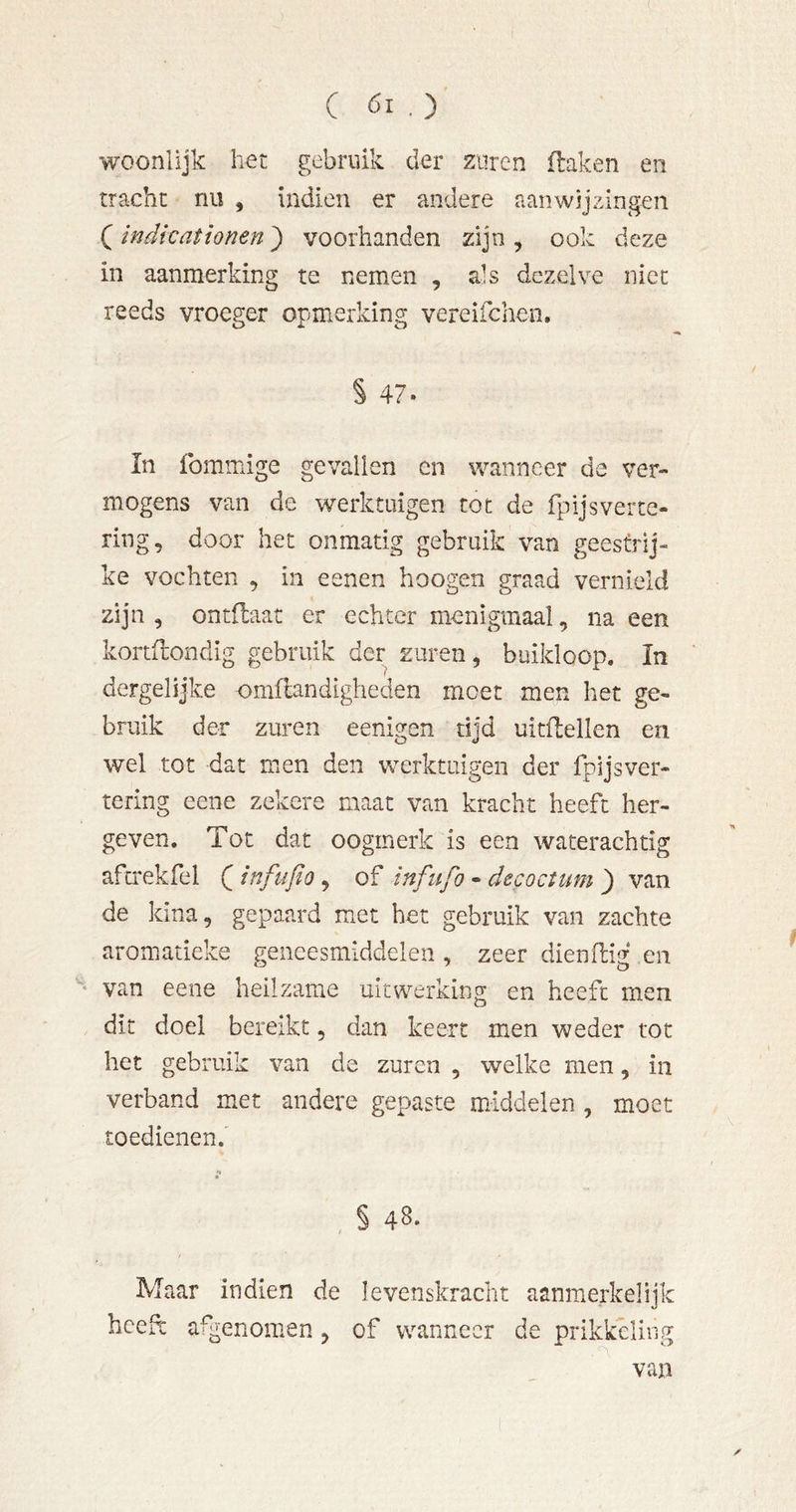 woonlijk het gebruik der zuren ilaken en tracht nu , indien er andere aanwijzingen ( indkationen) voorhanden zijn , ook deze in aanmerking te nemen , ais dezelve niet reeds vroeger opmerking vereifchen, § 47. In fommige gevallen en wanneer de ver- mogens van de werktuigen tot de fpijsverte- ring, door het onmatig gebruik van geestrij- ke vochten , in eenen hoogen graad vernield zijn , ontflaat er echter menigmaal, na een kortilondig gebruik der zuren, buikloop. In dergelijke omflandigheden moet men het ge- bruik der zuren eenigen tijd uitftellen en wel tot dat men den werktuigen der fpijsver- tering eene zekere maat van kracht heeft her- geven. Tot dat oogmerk is een waterachtig afcrekfel Q infufio, of tnfiifo - decoctum j) van de kina, gepaard met het gebruik van zachte aromatieke geneesmiddelen , zeer dienftig en van eene heilzame uitwerking en heeft men dit doel bereikt, dan keert men weder tot het gebruik van de zuren , welke men, in verband met andere gepaste middelen, moet toedienen. •» , § 48. Maar in dien de levenskracht aanmerkelijk heeft afgenomen, of wanneer de prikkeling van