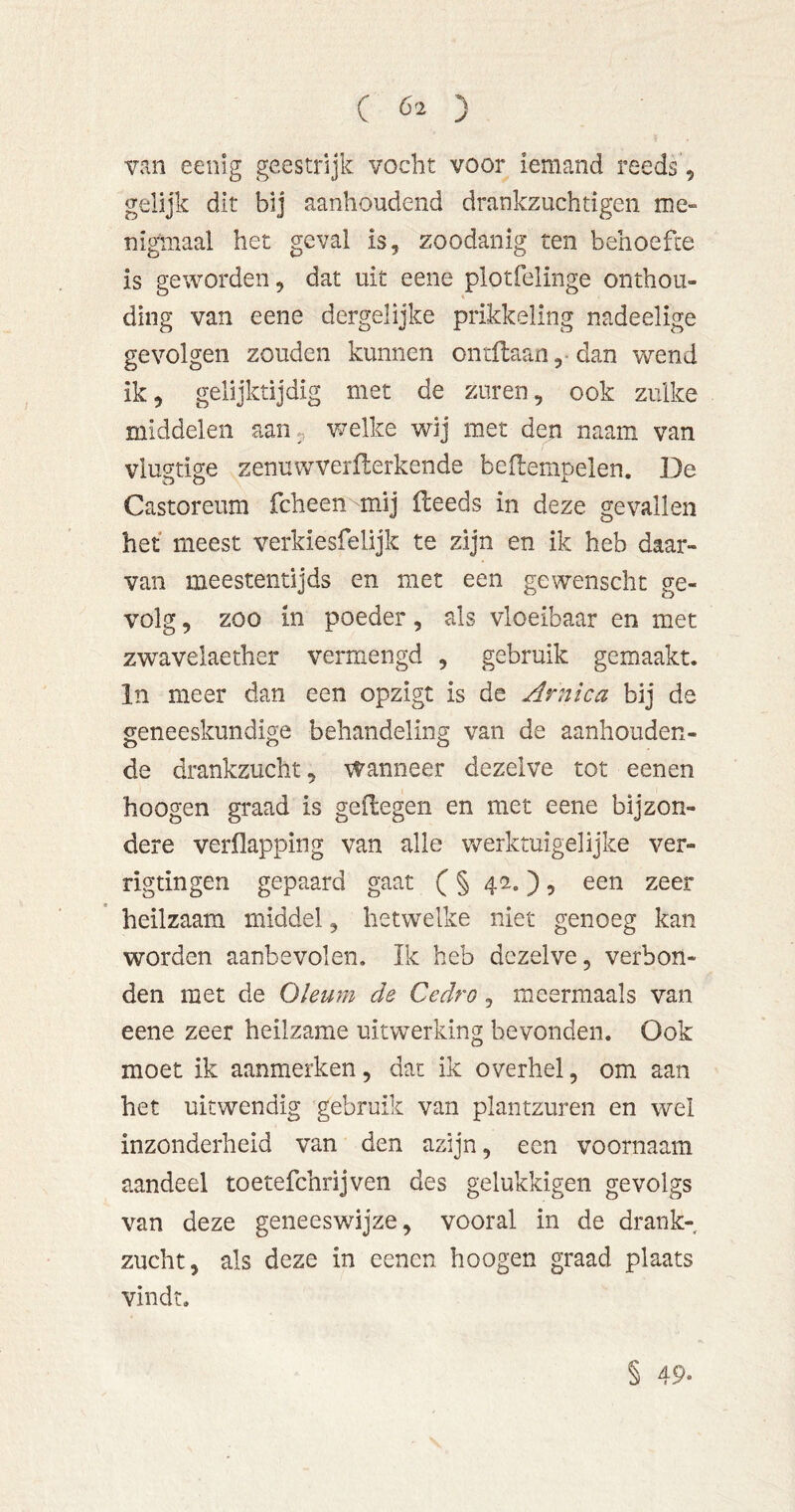 van eenig geestrijk vocht voor iemand reeds 5 gelijk dit bij aanhoudend drankzuchtigen me- nigmaal het geval is, zoodanig ten behoefte is geworden, dat uit eene plotfelinge onthou- ding van eene dergelijke prikkeling nadeelige gevolgen zouden kunnen ontdaan ,• dan wend ik, gelijktijdig met de zuren, ook zulke middelen aan^. v/elke wij met den naam van vlugtige zenuwverflerkende bedempelen. De Castoreum fcheen mij deeds in deze gevallen het meest verkiesfelijk te zijn en ik heb daar- van meestentijds en met een gewenscht ge- volg , zoo in poeder, als vloeibaar en met zwavelaether vermengd , gebruik gemaakt. In meer dan een opzigt is de Arnica bij de geneeskundige behandeling van de aanhouden- de drankzucht, wanneer dezelve tot eenen hoogen graad is gedegen en met eene bijzon- dere verflapping van alle werktuigelijke ver- rigtingen gepaard gaat (§ 42.), een zeer heilzaam middel, hetwelke niet genoeg kan worden aanbevolen. Ik heb dezelve, verbon- den met de Oleum de Cedro, meermaals van eene zeer heilzame uitwerking bevonden. Ook moet ik aanmerken, dat ik overhel, om aan het uitwendig gebruik van plantzuren en wel inzonderheid van den azijn, een voornaam aandeel toetefchrijven des gelukkigen gevolgs van deze geneeswijze, vooral in de drank- zucht, als deze in eenen hoogen graad plaats vindt. § 49.