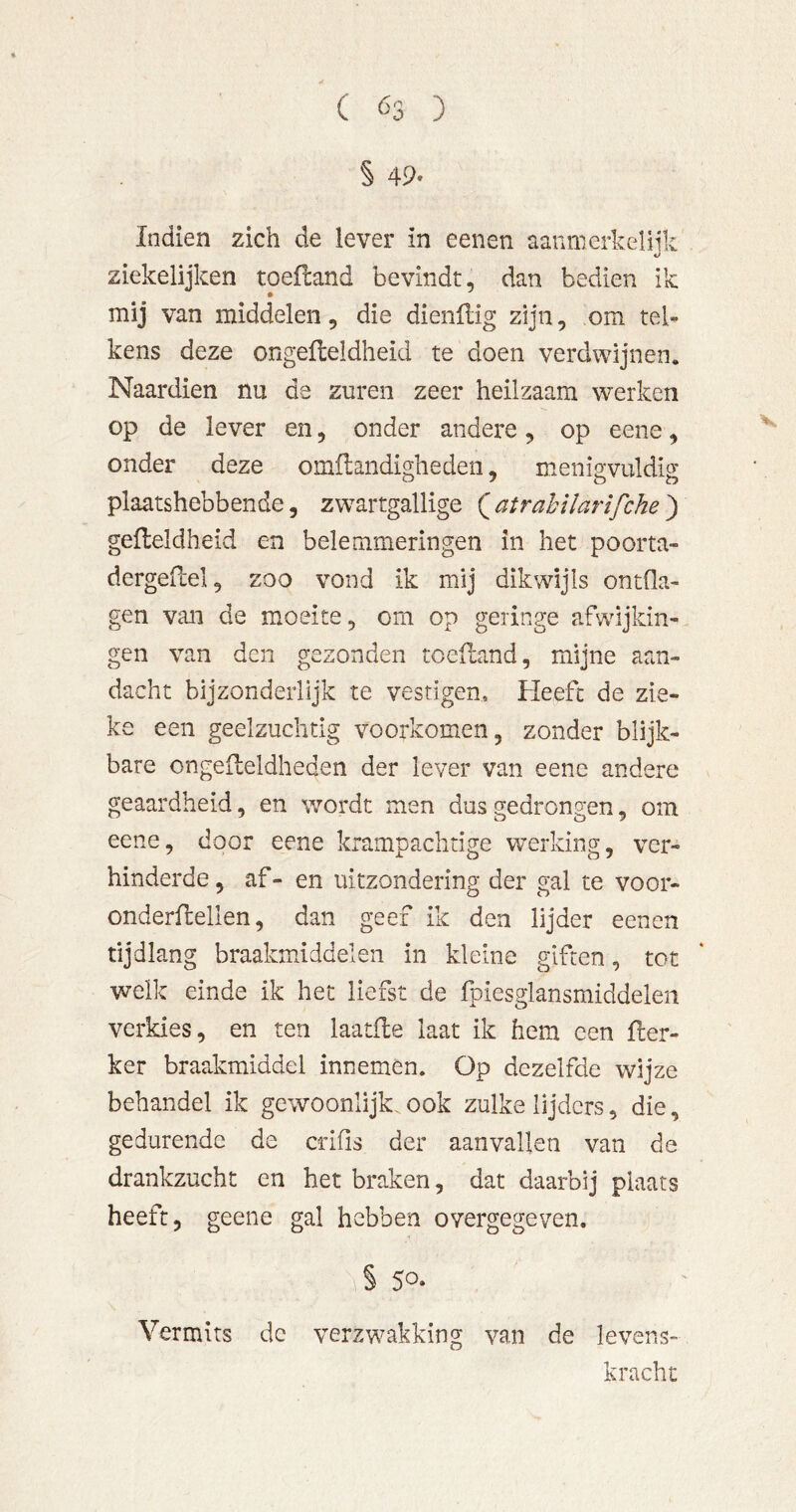 ( Ö3 ) § 49- Indien zich de lever in eenen aaumerkeliik ziekelijken toefland bevindt, dan bedien ik mij van middelen, die dienftig zijn, om tel- kens deze ongefteldheid te doen verdwijnen. Naardien nu de zuren zeer heilzaam werken op de lever en, onder andere, op eene, onder deze omflandighedeii, menip'vuldio' plaatshebbende, zwartgallige ( atrahilarifche ) gefleldheid en belemmeringen in het poorta- dergeflel, zoo vond ik mij dikwijls ontfla- gen van de moeite, om op geringe afwijkin- gen van den gezonden toelland, mijne aan- dacht bijzonderlijk te vestigen. Heeft de zie- ke een geelzuchtig voorkomen, zonder blijk- bare ongefleldheden der lever van eene andere geaardheid, en wordt men dus gedrongen, om eene, door eene krampachtige werking, ver- hinderde, af- en uitzondering der gal te voor- onderflellen, dan geef ik den lijder eenen tijdlang braakmiddelen in kleine giften, tot welk einde ik het liefst de Ipiesglansmiddelen verkies, en ten laatfle laat ik hem een fler- ker braakmiddel innemen. Op dezelfde wijze behandel ik gewoonlijk. ook zulke lijders, die, gedurende de crifis der aanvallen van de drankzucht en het braken, dat daarbij plaats heeft, geene gal hebben overgegeven. § 50* Vermits dc verzwakking van de levens- kracht