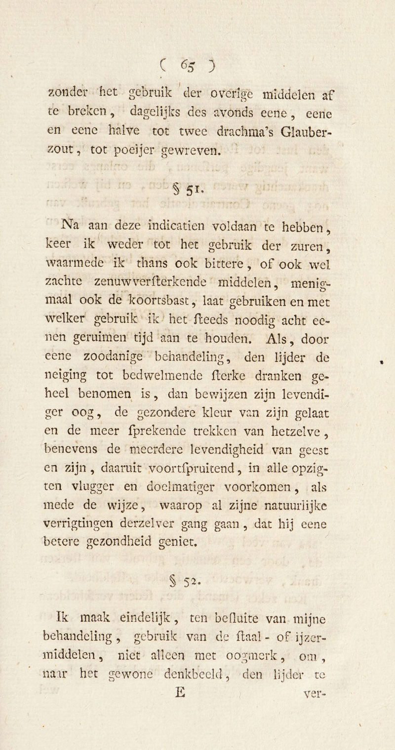 C ^5 3 zonder het gebruik 'der overige middelen af te breken, dagelijks des avonds eene, eene en eene halve tot twee drachma’s Glauber- zout, tot poeijer gewreven. § 51* Na aan deze indicatien voldaan te hebben, keer ik weder tot het gebruik der zuren, waarmede ik thans ook bittere, of ook wel zachte zenuwverflerkende middelen, menio- maal ook de koortsbast, laat gebruiken en met welker gebruik ik het fleeds noodig acht ee- nen geruimen tijd aan te houden. Als, door eene zoodanige behandeling, den lijder de neiging tot bedwelmende flerke dranken ge- heel benomen is, dan bewijzen zijn levendi- ger oog, de gezondere kleur van zijn gelaat en de meer fprekende trekken van hetzelve, benevens de meerdere levendigheid van geest en zijn , daaruit voortfpruitend, in alle opzig- ten vlugger en doelmatiger voorkomen, als mede de wijze, waarop al zijne natuurlijke verrigtingen derzelver gang gaan , dat hij eene betere gezondheid geniet. § 52. Ik maak eindelijk, ten beduite van mijne behandeling , gebruik van de flaal - of ijzer- middelen, niet alleen met oogmerk, om , naar het gewone denkbeeld, den lijder tc E ver-