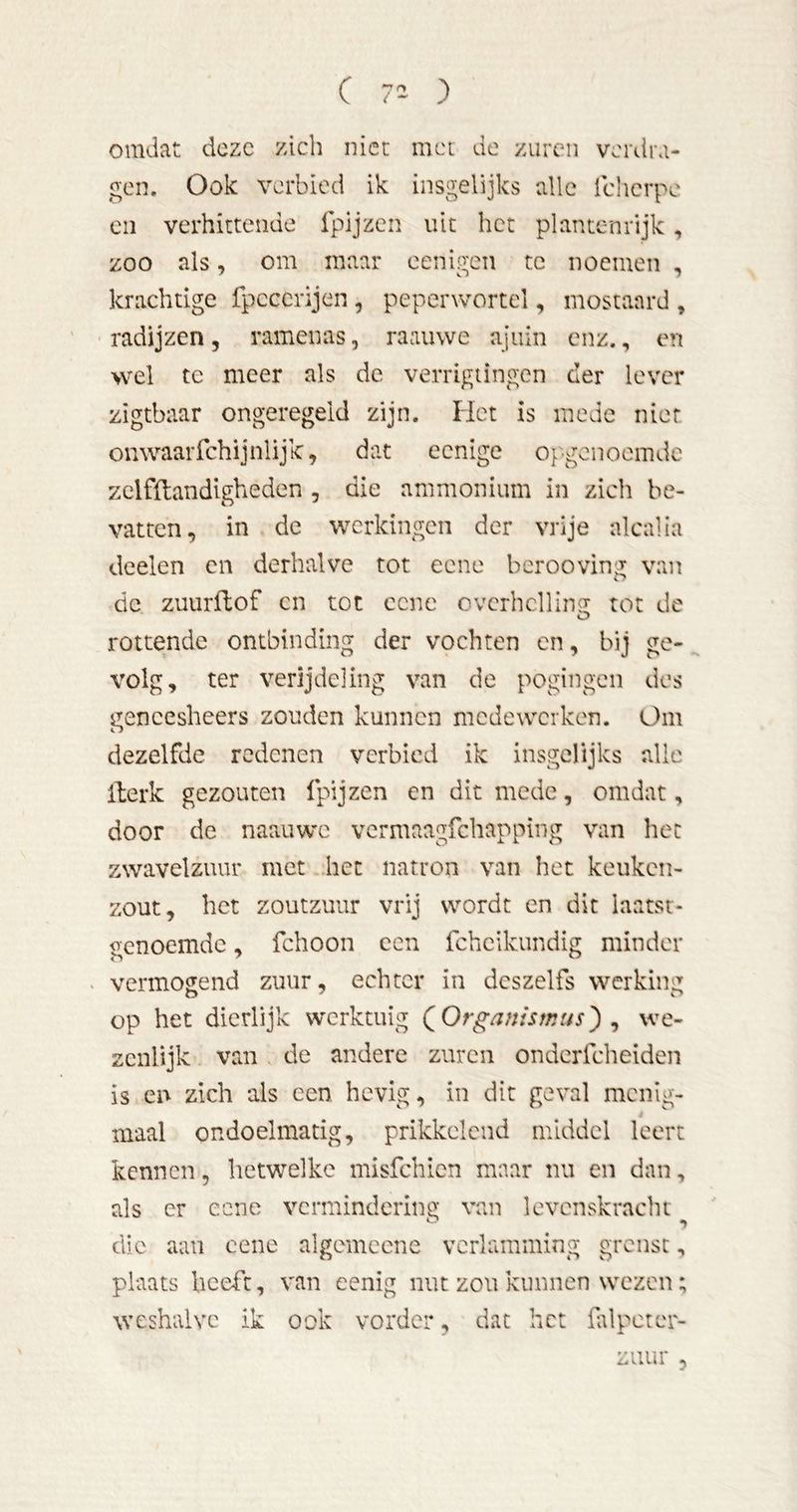omdat deze zich niet met de zuren verdra- gen. Ook verbied ik insgelijks alle icherpe en verhittende Ipijzen uit het plantenrijk, zoo als, om maar eenigen te noemen , krachtige fpcccrijen, peperwortel, mostaard , radijzen , ramen as, ra au we ajuin enz., en wel te meer als de verrigiingen cler lever zigtbaar ongeregeld zijn. Het is mede nier onwaaiTchijnlijk, dat eenige opgonoemde zclfftandlgheden , die ammonium in zich be- vatten, in de werkingen der vrije alcalia deelen en derhalve tot eene beroovina; van de zuurflof cn tot cene ovcrhcllinG: tot de rottende ontbinding der vochten en, bij ge- volg, ter verijdeling van de pogingen des gencesheers zouden kunnen medewerken. Om dezelfde redenen verbied ik insgelijks alle iterk gezouten fpijzen en dit mede, omdat, door de naauwc vermaagfehapping van het zwavelzuur met het natron van het keuken- 2:out, het zoutzuur vrij wordt cn dit laatst- genoemde , fchoon cen fcheikundig minder vermogend zuur, echter in dcszelfs werking op het dierlijk werktuig QOrganismus^ ^ we- zenlijk van de andere zuren ondciTcheiden is en zich als cen hevig, in dit geval menig- maal ondoelmatig, prikkelend middel leert kennen, hetwelke misfehien maar nu en dan, als er eene vermindering van levenskracht die aaii cene algcmcene verlamming grenst, plaats beeft, van eenig nut zou kunnen wezen; weshalve ik ook vorder, dat het fdpeter- zuur 5