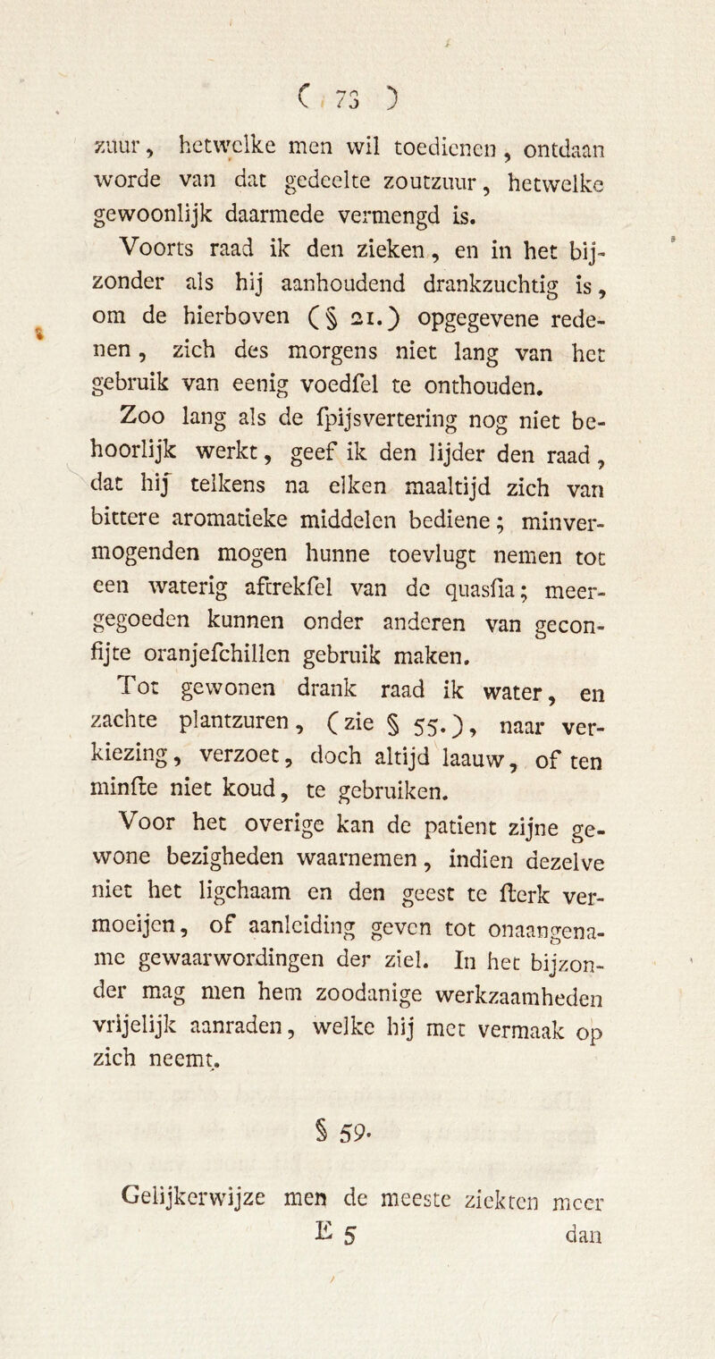 zuur ^ hetwclke men wil toedienen , ontdaan worde van dat gedeelte zoutzuur, hetwelke gewoonlijk daarmede vermengd is. Voorts raad ik den zieken, en in het bij- zonder als hij aanhoudend drankzuchtig is, om de hierboven (§ 21.) opgegevene rede- nen , zich des morgens niet lang van het gebruik van eenig voedfel te onthouden. Zoo lang als de fpijsvertering nog niet be- hoorlijk werkt, geef ik den lijder den raad , dat hij” telkens na eiken maaltijd zich van bittere aromatieke middelen bediene; minver- mogenden mogen hunne toevlugt nemen tot een waterig afcrekfel van de quasfia; meer- gegoeden kunnen onder anderen van gecon- fijte oranjefchillen gebruik maken. Tot gewonen drank raad ik water, en zachte plantzuren , (zie § 55.), naar ver- kiezing, verzoet, doch altijd laauw, of ten minfte niet koud, te gebruiken. Voor het overige kan de patiënt zijne ge- wone bezigheden waarnemen, indien dezelve niet het ligchaam en den geest te flerk ver- moeijen, of aanleiding geven tot onaangena- me gewaarwordingen der ziel. In het bijzon- der m^ag men hem zoodanige werkzaamheden vrijelijk aanraden, welke hij met vermaak op zich neemt. § 59- Gelijkerwijze men de meeste ziekten meer 5 dan