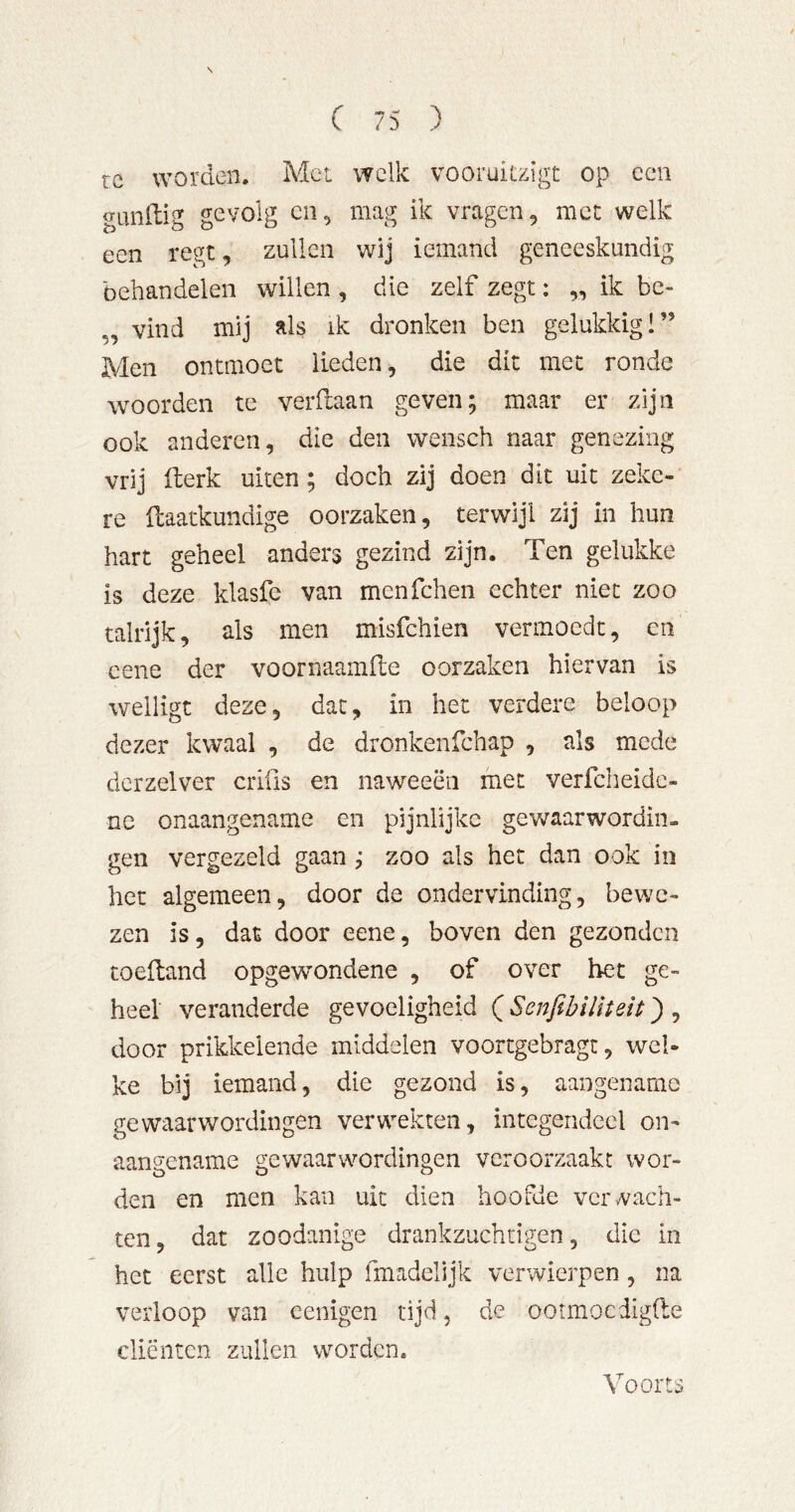 rc worden. Met welk vooruiizigt op een gunilig gevolg cii, mag ik vragen, met welk een regt, zullen wij iemand geneeskundig behandelen willen , die zelf zegt: „ ik bc- „ vind mij als ik dronken ben gelukkig!” Men ontmoet lieden, die dit met ronde woorden te verftaan geven; maar er zijn ook anderen, die den wensch naar genezing vrij Iberk uiten; doch zij doen dit uit zeke- re üaatkundige oorzaken, terwijl zij in hun hart geheel anders gezind zijn. Ten gelukke is deze klasfe van menfehen echter niet zoo talrijk, als men misfehien vermoedt, en cene der voornaamfte oorzaken hiervan is welligt deze, dat, in het verdere beloop dezer kwaal , de dronkenfehap , als mede dcrzelver crifis en naweeën met verfcheidc- nc onaangename en pijnlijke gewaarwordin- gen vergezeld gaan ; zoo als het dan ook in het algemeen, door de ondervinding, bewe- zen is, dat door eene, boven den gezonden toefland opgew'ondene , of over het ge- heel veranderde gevoeligheid QSenfibilïteit') ^ door prikkelende middelen voortgebrag:, wel- ke bij iemand, die gezond is, aangename gewaarwordingen verwekten, integendeel on- aangename gewaarwordingen veroorzaakt wor- den en men kan uit dien hoofde ver vach- ten, dat zoodanige drankzuchtigen, die in het eerst alle hulp fmadelijk verwierpen, na verloop van eenigen tijd, de ootmoedigfte cliënten zullen worden. Voorts