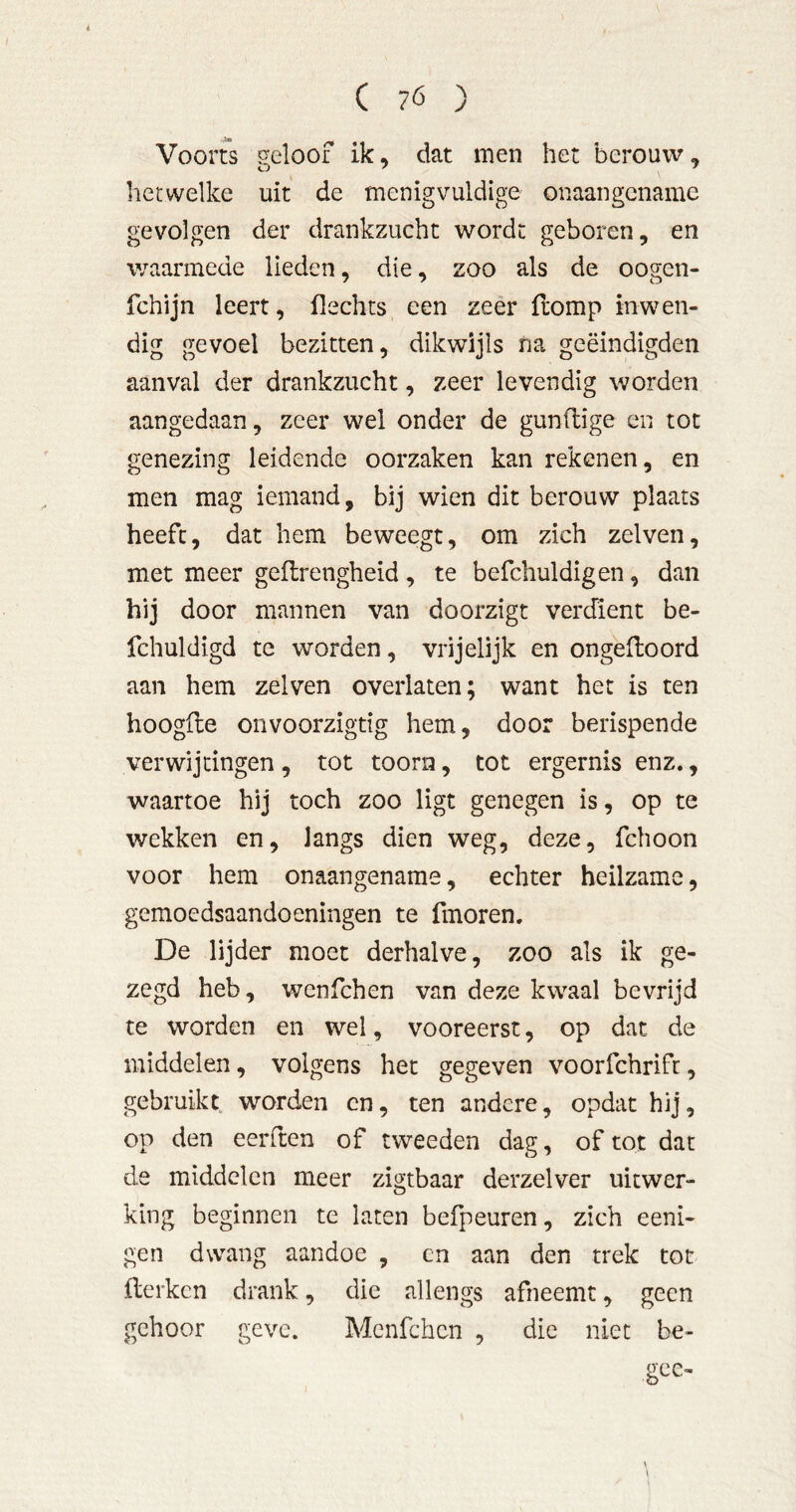 i C 7Ó ) Voorts geloof ik, dat men het berouw, her welke uit de menigvuldige onaangename gevolgen der drankzucht wordt geboren, en waarmede lieden, die, zoo als de oogen- fchijn leert, flechts een zéér (lomp inwen- dig gevoel bezitten, dikwijls na geëindigden aanval der drankzucht, zeer levendig worden aangedaan, zeer wel onder de gunflige en tot genezing leidende oorzaken kan rekenen, en men mag iemand, bij wien dit berouw plaats heeft, dat hem beweegt, om zich zelven, met meer geflrengheid , te befchuldigen, dan hij door mannen van doorzigt verdient be- fchuldigd te worden, vrijelijk en ongedoord aan hem zelven overlaten; want het is ten hoogde onvoorzigtig hem, door berispende ver wij ringen , tot toorn, tot ergernis enz., waartoe hij toch zoo ligt genegen is, op te wekken en, langs dien weg, deze, fchoon voor hem onaangename, echter heilzame, gemoedsaandoeningen te fmoren. De lijder moet derhalve, zoo als ik ge- zegd heb, wenfehen van deze kwaal bevrijd te worden en wel, vooreerst, op dat de middelen, volgens het gegeven voorfchrift, gebruikt, worden en, ten andere, opdat hij, op den eerden of tweeden dag, of tot dat de middelen meer zigtbaar derzelver uitwer- king beginnen te laten befpeuren, zich eeni- gen dwang aandoe , cn aan den trek tot derken drank, die allengs afneemt, geen gehoor geve. Menfchcn , die niet be- gcc-