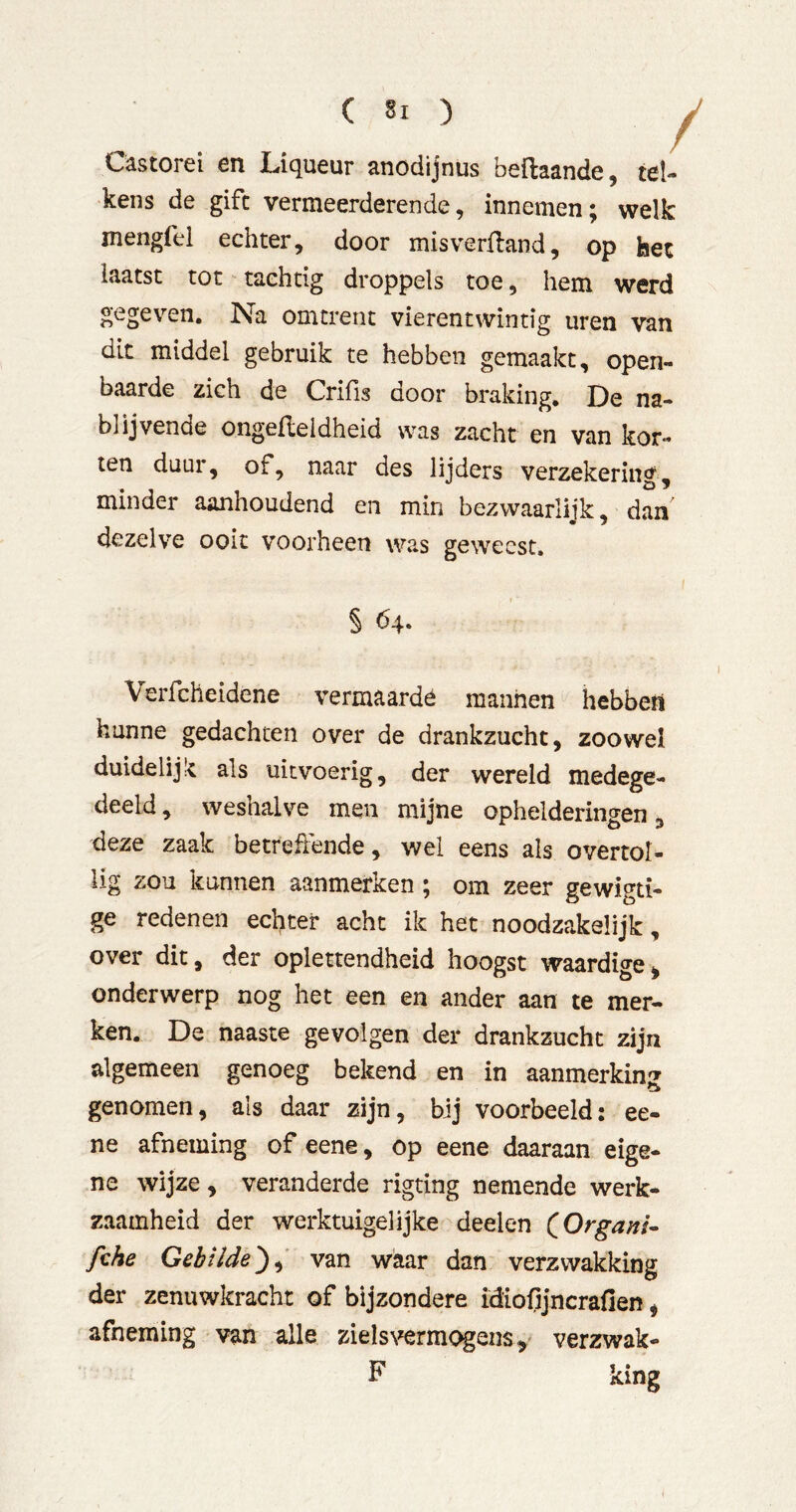 Cästorei en Lriqueur anodijnus beftaande, tel- kens de gifc vermeerderende, innemen; welk mengfel echter, door misverlland, op het laatst tot tachtig droppels toe, hem werd gegeven. Na omtrent vierentwintig uren van dit middel gebruik te hebben gemaakt, open- baarde zich de Crifis door braking. De na- blijvende ongefleldheid was zacht en van kor- ten duur, of, naar des lijders verzekering, minder aanhoudend en min bezwaarlijk, dan dezelve ooit voorheen was geweest. § bq. Verfcheidene vermaarde mannen hebbeïi hunne gedachten over de drankzucht, zoowel duidelijk als uitvoerig, der wereld medege- deeld , weshalve men mijne ophelderingen, deze zaak betreffende, wel eens als overtol- lig zou kunnen aanmerken; om zeer gewigti- ge redenen echter acht ik het noodzakelijk, over dit, der oplettendheid hoogst waardige^ onderwerp nog het een en ander aan te mer- ken. De naaste gevolgen der drankzucht zijn algemeen genoeg bekend en in aanmerkini? genomen, als daar zijn, bij voorbeeld; ee- ne afneming of eene, op eene daaraan eige- ne wijze, veranderde rigting nemende werk- zaamheid der werktuigelijke deelen QOrgani- fche Gebilde^^ van waar dan verzwakking der zenuwkracht of bijzondere idiofljncrafien, afneming van alle zieIs\^rmogenSy verzwak-