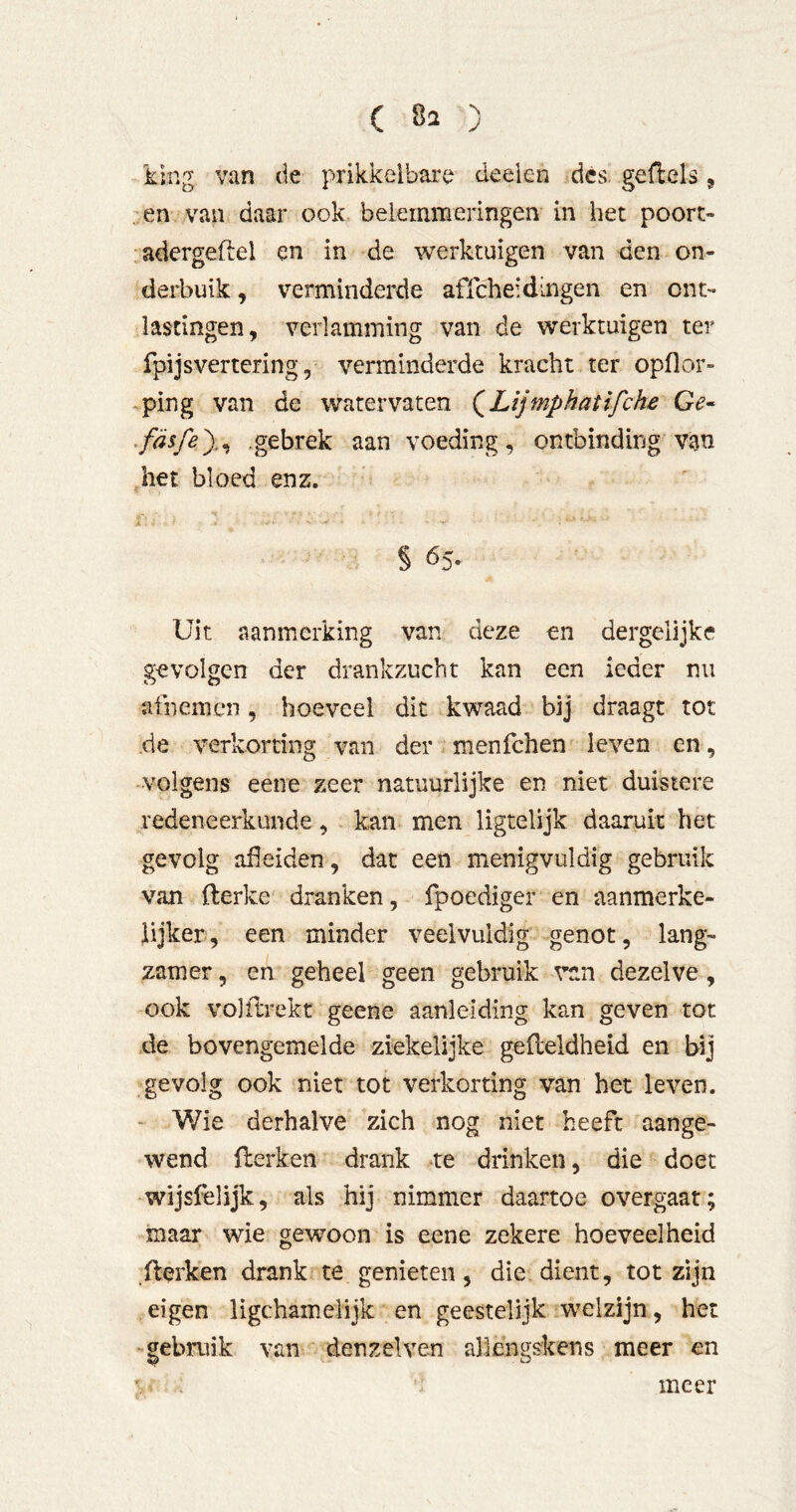 -king van de prikkelbare deeien des. geflels, ,;en van daar ooL belemmeringen in het poort- adergeftel en in de werktuigen van den on- derbuik , verminderde affeheidingen en ont- lastingen, verlamming van de werktuigen ter fpijsvertering, verminderde kracht ter opflor» ^ping van de watervaten (^Lijmphatifche Ge- ^fäsfey^ .gebrek aan voeding, ontbinding van het bloed enz. A . § 65. Uit aanmerking van deze en dergelijke gevolgen der drankzucht kan een ieder nu afnemen, hoeveel dit kwaad bij draagt tot de verkorting van der menfehen leven en , volgens eene zeer natuurlijke en niet duistere redeneerkunde, kan men ligtelijk daaruit het gevolg aüeiden, dat een menigvuldig gebruik van fterke dranken, fpoediger en aanmerke- iijker, een minder veelvuldig genot, lang- zamer , en geheel geen gebruik van dezelve, ook volflrekt geene aanleiding kan geven tot .de bovengemelde ziekelijke gefleldheid en bij gevolg ook niet tot verkorting van het leven. - Wie derhalve zich nog niet beeft aange- wend flerken drank .‘te drinken, die doet wijsfelijk, als hij nimmer daartoe overgaat; maar wie gewoon is eene zekere hoeveelheid ilerken drank te gemeten, die dient, tot zijn eigen ligchamelijk en geestelijk welzijn, het ■gebruik van denzelven allengskens meer en ^ . meer