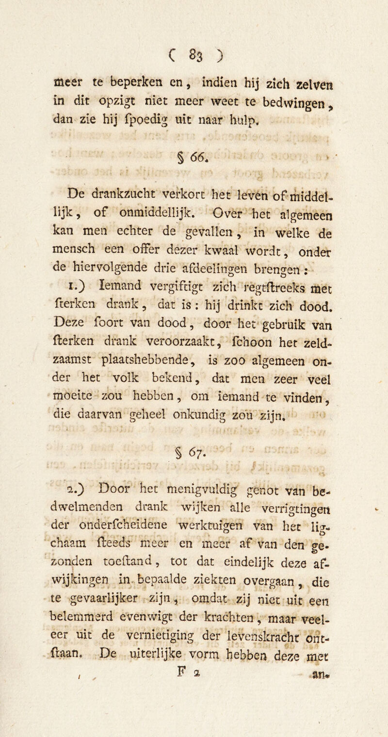 meer te beperken en, Indien hij zich zelvèn in dit opzigt niet meer weet te bedwingen j, dan zie hij fpoedig uit naar hulp. § 66. De drankzucht verkort het leven of middel- lijk, of onmiddellijk. Over het algemeen kan men echter de gevallen, in welke de mensch een offer dezer kwaal wordt, onder de hiervolgende drie afdeelingeii brengen; I.) Iemand vergiftigt zich regtflreeks met fterken drank, dat is ; hij drinkt zich dood. Deze foort van dood, door hef gebruik van flerken drank veroorzaakt, fchoon het zeld- zaamst plaatshebbende, is zoo algemeen on- der het volk bekend, dat men zeer veel moeite zou hebben, om iemand te vinden, die daarvan geheel onkundig zou zijn, § 67. !2.) Door het menigvuldig genot van be- dwelmenden drank wijken alle verrigtiiigen der onderfcheidene werktuigen van het lig- chaam fleeds meer en meer af van den cre- zonden toefiand, tot dat eindelijk deze af- wijkingen in. bepaalde ziekten overgaan , die te gevaarlijker zijn, omdat zij niet uit een belemmerd evenwigt der krachten, maar veel- eer uit de vernietiging der levenskracht ont- fraan. De uiterlijke vorm hebben deze met / F 2 an^