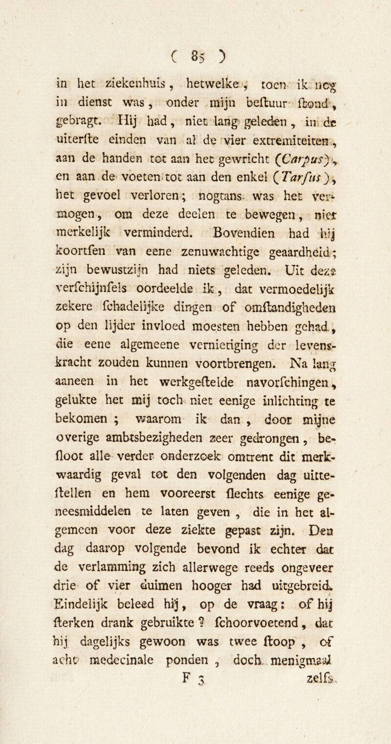 in het ziekenhuis, hetwelke , toen- ik iic^ in dienst was, onder mijn beduur dond% gebragt. liij had , niet lang geleden , in^ de uiterlle einden van al de vier extremiteiten,, aan de handen tot aan het gewricht (Carpus^y en aan de voeten;tot aan den enkel (^Tarftis)^ het gevoel verloren; nogtans. was het ver-»- mogen, om deze deelen te bewegen, nier merkelijk verminderd. Bovendien had hij koortfen van eene zenuwachtige geaardheid; zijn bewustzijn had niets geleden. Uit deze verfchijnfels oordeelde ik , dat vermoedelijk zekere fchadelijke dingen of omllandigheden op den lijder invloed moesten hebben gehad, die eene algemeene vernietiging der levens- kracht zouden kunnen voortbrengen. Na lang aaneen in het werkgeilelde navorfchingen, gelukte het mij toch; niet eenige inlichting te bekomen ; waarom ik dan , door mijne overige ambtsbezigheden zeer gedrongen, be- floot alle verder onderzoek omtrent dit merk- waardig geval tot den volgenden dag uitte- llellen en hem vooreerst flechts eenige ge- neesmiddelen te laten geven , die in het al- gemeen voor deze ziekte ^past zijn. Den dag daarop volgende bevond ik echter dat de verlamming zich allerwege reeds ongeveer drie of vier duimen hooger had uitgebreid. Eindelijk beleed hij, op de vraag; of hij Herken drank gebruikte ? fehoorvoetend, dat hij dagelijks gewoon was twee floop , of acht? medecinale ponden , doch. menigmaai F 3 zelß.