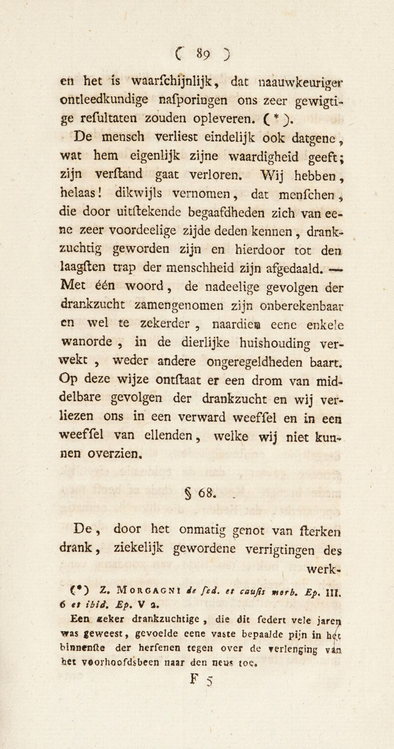 en het is waarfchijnlijk, dat naauwkeiiriger ontleedkundige nafporingen ons zeer gewigti» ge refultaten zouden opleveren. C * De mensch verliest eindelijk ook datgene, wat hem eigenlijk zijne waardigheid geeft; zijn verfland gaat verloren. Wij hebben, helaas! dikwijls vernomen, dat menfchen , die door uitrekende begaafdheden zich van ee- ne zeer voordeelige zijde deden kennen , drank- zuchtig geworden zijn en hierdoor tot den laagften trap der menschheid zijn afgedaald. — Met één woord, de nadeelige gevolgen der drankzucht zamengenomen zijn onberekenbaar en wel te zekerder , naardien eene enkele wanorde , in de dierlijke huishouding ver- wekt , weder andere ongeregeldheden baart. Op deze wijze ontftaat er een drom van mid- delbare gevolgen der drankzucht en wij ver- liezen ons in een verward weeffel en in een weeffel van ellenden, welke wij niet kun- nen overzien. § 68. . De, door het onmatig genot van flerken drank, ziekelijk gewordene verrigtingen des werk- et) Z. Morgagni de fed. et caußs merb, Ep, Uh 6 et ibid, Ep, V a. Een «eker drankzuchtige , die dit federt vele jareiji vras geweest, gevoelde eene vaste bepaalde pijn in h(f^t blnnenfte der herfeiien tegen over de verlenging vi.n het voorhoofdsbeen naar den neus toe. F 5
