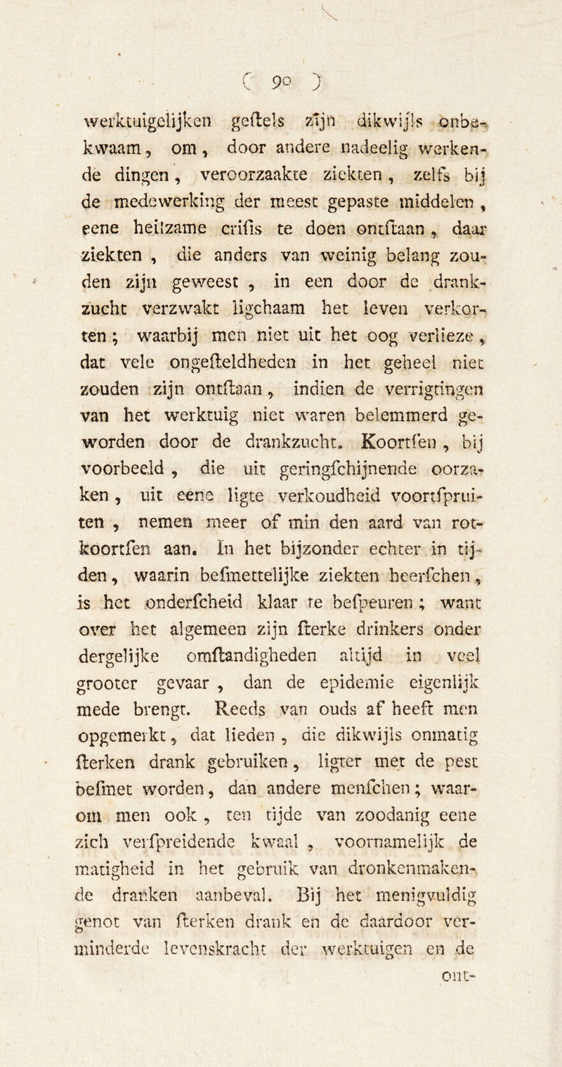 werktiiigelijken gedels zljft dikwijls onbe-. kvvaam, om, door andere nadeelig v/erken- de dingen, veroorzaakte ziekten, zelfs bij de medewerking der meest gepaste middelen , eene heilzame crifis te doen ontftaan , daar ziekten , die anders van weinig belang zou- den zijn geweest , in een door de drank- zucht verzwakt ligchaam het leven verkor- ten; wara'bij men niet uit het oog verlieze ^ dat vele ongelleldhedcn in het geheel niet zouden zijn ontdaan, indien de verrigringen van het werktuig niet waren belemmerd ge- worden door de drankzucht. Koortfeo , bij voorbeeld , die uit geringfehijnende oorza^ ken, uit eene ligte verkoudheid voortfprui- ten , nemen meer of min den aard van rot- koortfen aan. In het bijzonder echter in den, waarin befmettelijke ziekten heerfchen, is het onderfcheid klaar te befpeuren ; want over het algemeen zijn fcerke drinkers onder dergelijke omftandigheden altijd in veel grooter gevaar , dan de epidemie eigenlijk mede brengt. Reeds van ouds af heeft men opgemeikt, dat lieden , die dikwijls onmatig Herken drank gebruiken, ligter met de pest befmet worden, dan andere menfeben; waar- om men ook , ten tijde van zoodanig eene zich verfpreidende kwaal , voornamelijk de matigheid in het gebruik van dronken maken- de dranken aanbeval. Bij het menigvuldig genot van fterken drank en de daardoor ver- minderde levenskracht der werktuigen en de out-