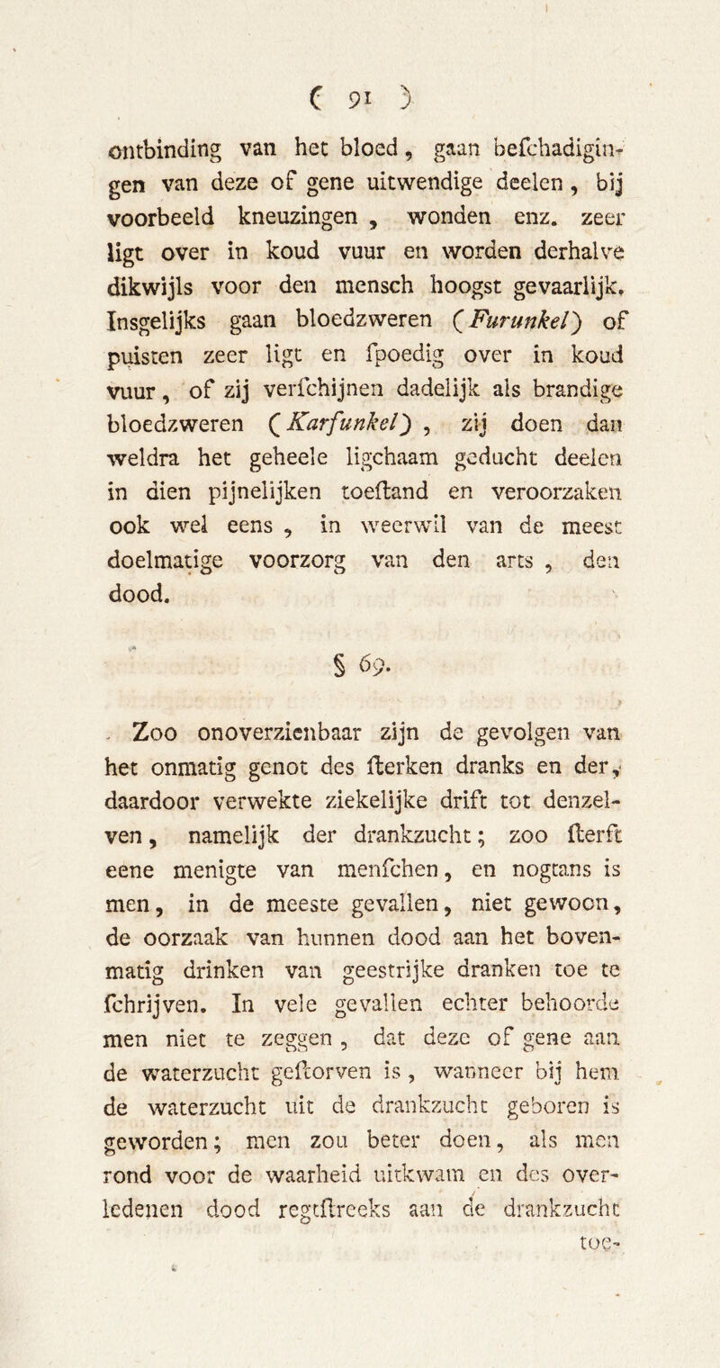 ontbinding van het bloed, gaan befchadigin- gen van deze of gene uitwendige deelen, bij voorbeeld kneuzingen , wonden enz. zeer ligt over in koud vuur en worden derhalve dikwijls voor den mensch hoogst gevaarlijk. Insgelijks gaan bloedzweren (^Furunkel') of puisten zeer ligt en fpoedig over in koud vuur, of zij verfchijnen dadelijk als brandige bloedzweren (^Karfunkel') , zij doen dan weldra het geheel e ligchaam geducht deelen in dien pijnelijken toefland en veroorzaken ook wel eens , in weerwil van de meest doelmatige voorzorg van den arts , den dood. § 69. y - Zoo onoverzienbaar zijn de gevolgen van het onmatig genot des Herken dranks en dery daardoor verwekte ziekelijke drift tot denzel- ven, namelijk der drankzucht; zoo ilerft eene menigte van menfehen, en nogcans is men, in de meeste gevallen, niet gewoon, de oorzaak van hunnen dood aan het boven- matig drinken van geestrijke dranken toe te fchrijven, In vele gevallen echter behoorde men niet te zeggen , dat deze of gene aan de waterzucht gefcorven is, wanneer bij hem de waterzucht uit de drankzucht geboren is geworden; men zou beter doen, als men rond voor de waarheid uitkwam en des over- ledenen dood regcHreeks aan de drankzucht toe-