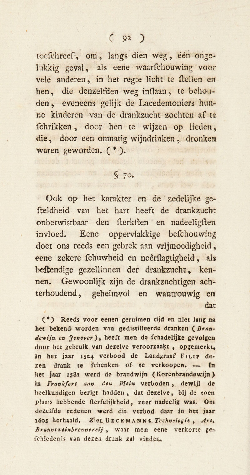 tocfchreef, om, langs dien weg, één onge- lukkig geval, als eene waarfchouwing voor vele anderen, in het regte licht re (lellen en hen, die denzelfden weg inüaan, te behou- den , eveneens gelijk de Lacedemoniers hun- ne kinderen van de drankzucht zochten af te fchrikken, door hen te wijzen op lieden, die, door een onmatig wijndrinken , dronken waren geworden. C * )• § 70- Ook op het karakter en de zedelijke ge^ (leldheid van het hart heeft de drankzucht onbetwistbaar den llerkflen en nadeeligden invloed. Eene oppervlakkige befchouwing doet ons reeds een gebrek aan vrijmoedigheid, eene zekere fchuwheid en neêrflagtigheid, als bellendige gezellinnen der drankzucht , ken- nen. Gewoonlijk zijn de drankzuchtigen ach- terhoudend , geheimvol en wantrouwig en dat Reeds VOO? eenen geruimen tijd en niet lang na het bekend worden van gedistilleerde dranken (Brau- dewijn en Jenever') ^ heeft men de fchadelijke gevolgen door het gebruik van dezelve veroorzaaljit , opgemerkt. In het jaar 1514 verbood de Landgraaf Filip de- zen drank te fchenken of te verkoopen. — In het jaar 1581 werd de brandwijn (Korenbrandewijn) in Frankfort aan den Mein verboden , dewijl de heelkundigen berigt hadden , dat dezelve, bij de toen plaats hebbende fterfelijkheid, zeer nadeelig was. Oni dezelfde redenen werd dit verbod daar in het jaar ïóos herhaald. 2iet Deckmann v , An, ßfanntweinbrennereij , waar men eene verkorte ge- fchiedenis van dezen drank zal vinden,