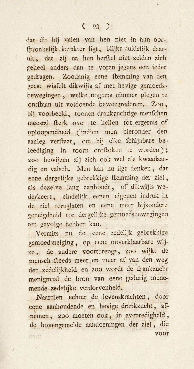 dat dit bij velen van hen niet in hun oor- fpronkelijk karakter ligt, blijkt duidelijk daar- uit, dat zij na hun herllel niet zelden zich geheel anders dan te voren jegens een ieder gedragen. Zoodanig eene llemming van den geest wisfelt dikwijls af met hevige gemoeds^ bewegingen , welke nogcans nimmer plegen te ontflaan uit voldoende beweegredenen. Zoo, bij voorbeeld, toonen drankzuchtige menfehen meestal fterk over te hellen tot ergernis of oploopendheid indien men hieronder den aanleg verflaat, om bij elke fchijnbare be- leediging in toorn ondloken te worden); zoo bewijzen zij zich ook wel als kwaadaar* dig en valsch. Men kan nu ligt denken, dat eene dergelijke gebrekkige {lemming der ziel, als dezelve lang aanhoudt, of dikwijls we- derkeert 5 eindelijk eenen eigenen indruk in de ziel. teruglaten en eene meer bijzondere geneigdheid tot dergelijke gemoedsbewegingen ten gevolge hebben kan. Vermits nu de eene zedelijk gebrekkige gemoedsneiging, op eene onverklaarbare wij- ze , de andere voortbrengt, zoo wijkt de mensch {leeds meer en meer af van den weg der zedelijkheid en zoo wordt de drankzucht menigmaal de bron van eene gedurig toene- mende zedelijke verdorvenheid. Naardien echter de levenskrachten, door eene aanhoudende en hevige drankzucht, af- nemen , zoo moeten ook, in evenredigheid, de bovengemelde aandoeningen der ziel, die voor