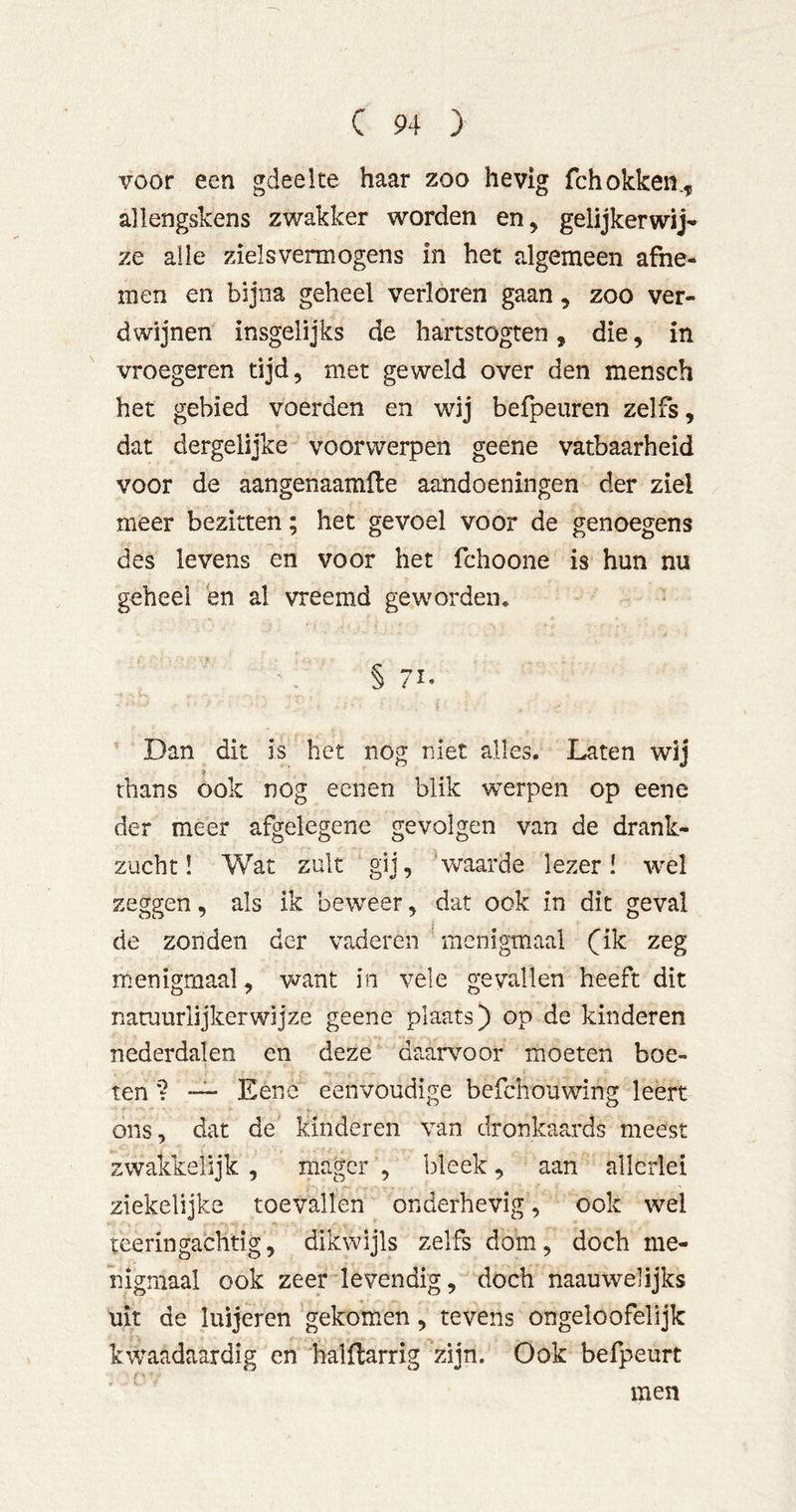 voor een gdeelte haar zoo hevig fchokken.^ allengskens zwakker worden en^ gelijkerwij- ze alle zielsvermogens in het algemeen afne- men en bijna geheel verloren gaan, zoo ver- dwijnen insgelijks de hartstogten, die, in vroegeren tijd, met geweld over den mensch het gebied voerden en wij befpeuren zelfs, dat dergelijke voorwerpen geene vatbaarheid voor de aangenaamfte aandoeningen der ziel meer bezitten; het gevoel voor de genoegens des levens en voor het fchoone is hun nu geheel en al vreemd geworden. § Dan dit is het nog niet alles. Laten wij 9 thans ook nog eenen blik werpen op eene der meer afgelegene gevolgen van de drank- zucht! Wat zult gij, 'waarde lezer! w-el zeggen, als ik beweer, dat ook in dit geval de zonden der vaderen menigmaal (ik zeg menigmaal, want in vele gevallen heeft dit natuurlijkerwijze geene plaats) op de kinderen nederdalen en deze Qaar\^oor moeten boe- ten ? — Eene eenvoudige befchouwing leert ons, dat de kinderen van dronkaards meest zwakkelijk, mager, bleek, aan allerlei ziekelijke toevallen onderhevig, ook wel teeringachtig, dikwijls zelfs dom, doch me- nigmaal ook zeer levendig, doch naauwelijks uit de luijeren gekomen, tevens ongeloofelijk kwaadaardig en halflarrig zijn. Ook befpeurt men