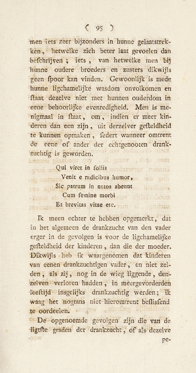 men iets zeer bijzonders in hunne gelaatstrek- ken , hetwelke zich beter laat gevoelen dan hcfchrijven ; iets , van hetwelke men hunne oudere broeders en zusters dikwijls geen fpoor kan vinden. Gewoonlijk is mede hunne ligchatnelijkè wasdom onvolkomen en flaat dezelve niet met hunnen ouderdom in eene behoorlijke evenredigheid. Men is me- nigmaal in flaat, om , indien er meer kin- deren dan een zijn, uit derzelver geHeldheid te kunnen opmaken , federt wanneer omtrent ï de cene of ander der echtgenooten drank- zuchtig is geworden. Qui viret in foliis Venit e radicibus humor. Sic patrum in nntos abennt Cum femine morbi Et brevitas vitae eic. Ik meen echter te hebben opgemcrkt, dat in het algemeen de drankzucht van den vader erger in de gevolgen is voor de ligchamelijke gelheldheid der kinderen , dan die der moeder. Dikwijls heb ik waargenomen dat kinderen van eenen drankzuchtigen vader, en niet zel- den , als zij 5 nog m de wieg liggende, den- zelven verloren hadden , in meergevorderden leeftijd insgelijks drankzuchtig werden; ik waag het nogtans niet hieromtrent beflisfend te oordeelen. j De opgenoemde gevolgen zijn die van de ligtfte graden der drankzucht, of als dezelve pe-