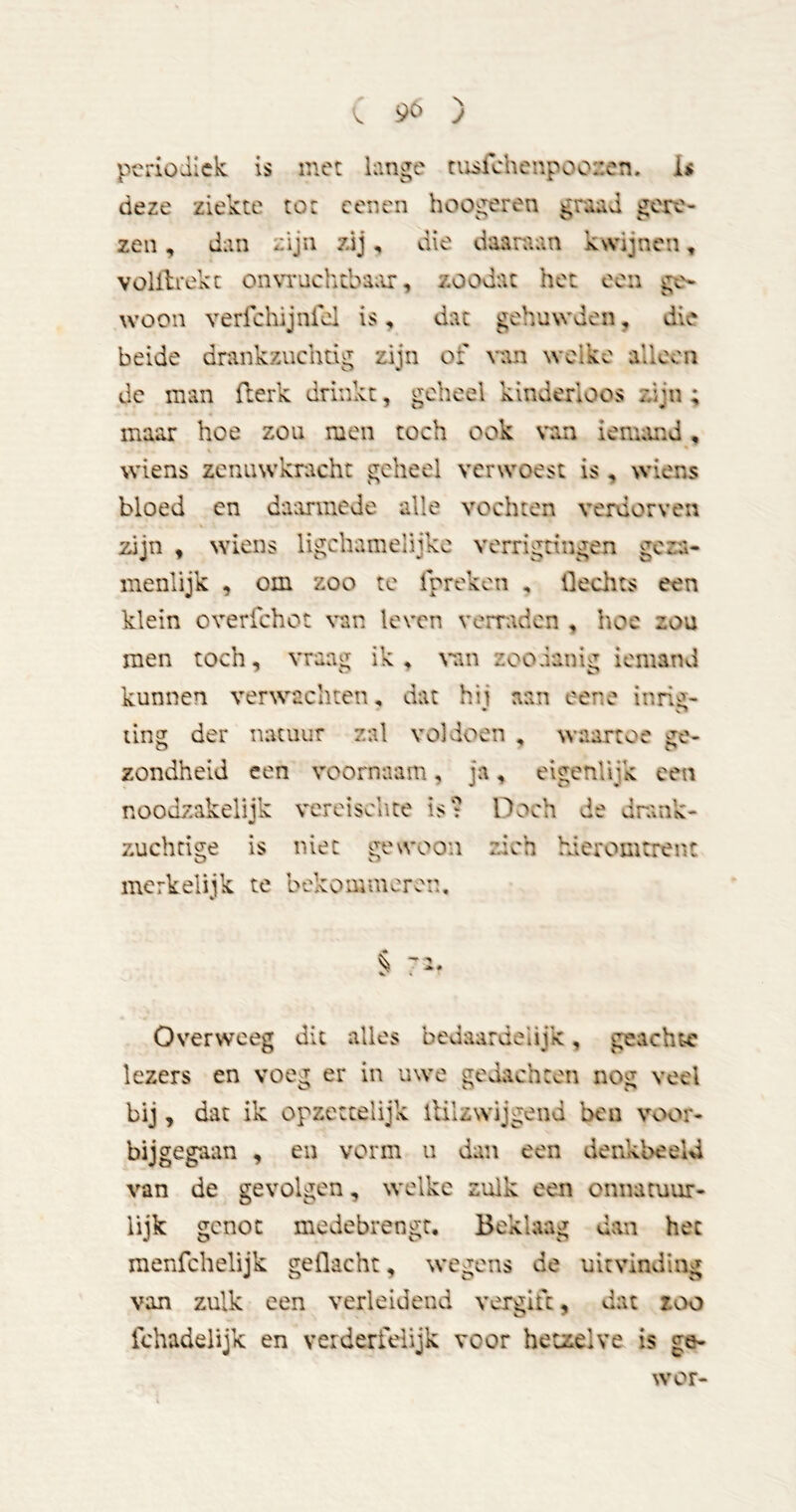 periodiek is met kinge tixsfchenpooüen. I< deze ziekte tot cenen hoogeren gmd gere- zen , dan zijn zdj, die daaraan kwijnen, volldrekc on\Tuchtbaar, zoodat het een ge- woon verfchijnfei is, dat gehuwden, die beide drankzuchtig zijn of van weike alleen dc man fterk drinkt, geheel kinderloos zijn ; maar hoe zou men toch ook van ienumd, wiens zcnuwkracht geheel verwoest is , wiens bloed cn daarmede alle vochten verdorven zijn , wiens ligchamelijkc verrigtingen geza- menlijk , om zoo te fprekeii , Hechts een klein overfchot van leven verraden , hoe zou men toch, vraag ik , vm zoodanig iemand kunnen verwachten, dat hii aan eene inri^- üng der natuur zal voldoen , waartoe ge- zondheid een voornaam, ja, eigenlijk een nooozs k vereisente is: Doch de drank- zuchtige is niet gewoon zich hieromtrent merkelijk te bekommeren. § Overweeg dit alles bcuaardeiijk, geachte lezers en voeg er in uwe gedachten nog veel bij, dat ik opzettelijk iHlzwijgend ben voor- bijgegaan , en vorm ii dan een denkbeeld van de gevolgen, welke zulk een onnatuur- lijk genot medebrengt. Beklaag dan het menfehelijk geflacht, wegens de uitvinding van zulk een verleidend vergift, dat zoo fchadelijk en verderfelijk voor hetzelve is ge- wor-