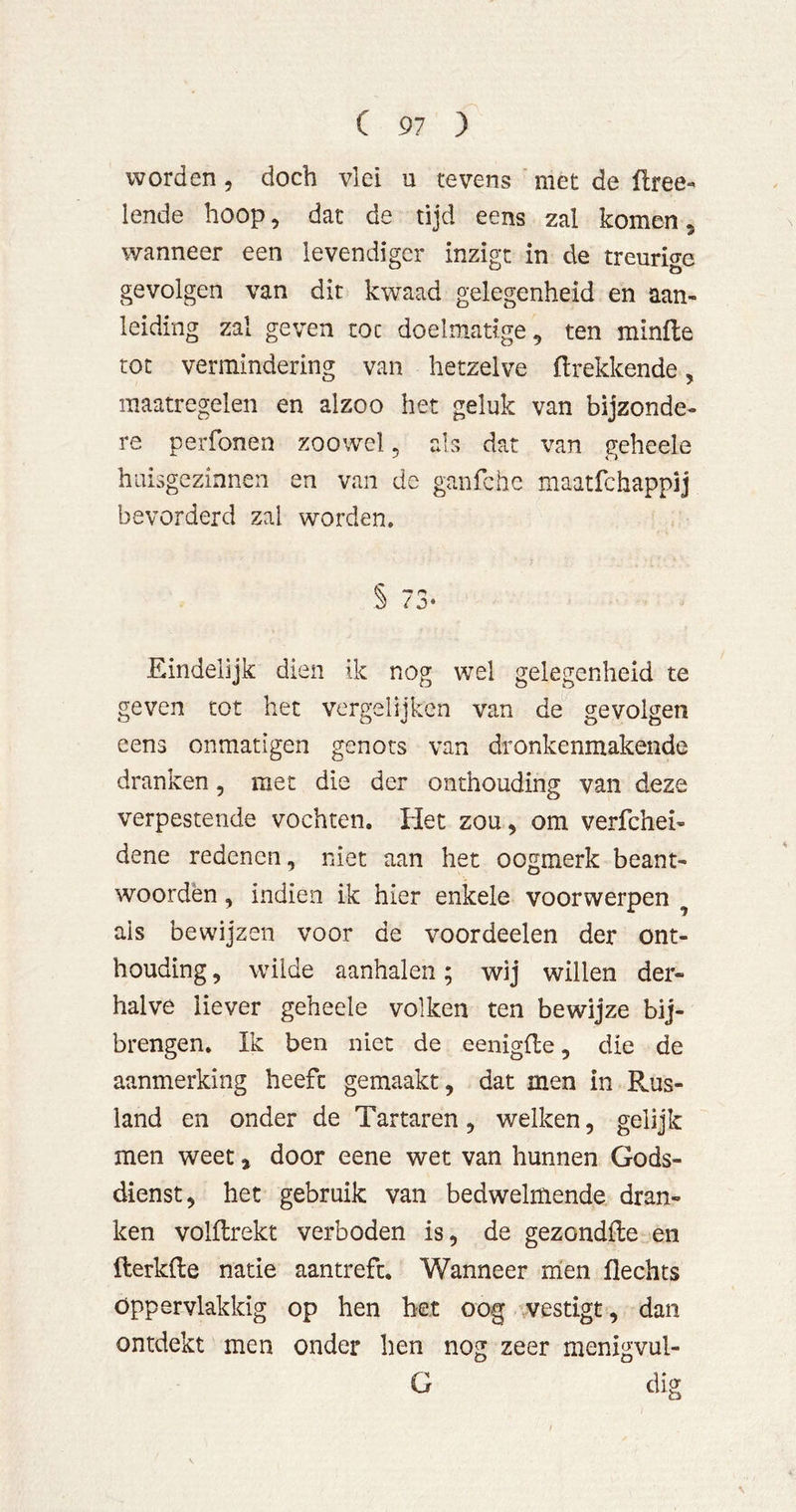 worden, doch vlei u tevens met de üree- lende hoop, dat de tijd eens zal komen, wanneer een levendiger inzigt in de treurige gevolgen van dit kwaad gelegenheid en aan- leiding zal geven toe doelmatige, ten minfte rot vermindering van hetzelve ilrekkende, maatregelen en alzoo het geluk van bijzonde- re perfonen zoowel, als dat van geheele huisgezinnen en van de ganfehe maatfehappij bevorderd zal worden. § 73* Eindelijk dien ik nog wel gelegenheid te geven tot het vergelijken van de gevolgen eens onmatigen genots van dronkenmakende dranken, met die der onthouding van deze verpestende vochten. Het zou, om verfchei- dene redenen, niet aan het oogmerk beant- woorden , indien ik hier enkele voorwerpen ^ als bewijzen voor de voordeelen der ont- houding , wilde aanhalen; wij willen der- halve liever geheele volken ten bewijze bij- brengen. Ik ben niet de eenigfle, die de aanmerking heeft gemaakt, dat men in Rus- land en onder de Tartaren, welken, gelijk men weet, door eene wet van hunnen Gods- dienst, het gebruik van bedwelmende dran- ken volUrekt verboden is, de gezondfte en fterkfte natie aantrefc. Wanneer men Hechts Oppervlakkig op hen bet oog vestigt, dan ontdekt men onder hen nog zeer menigvul- G dig