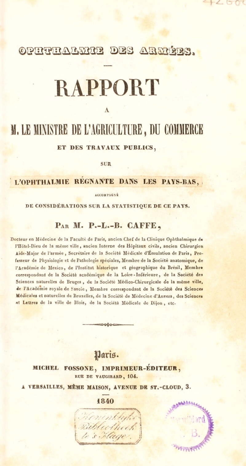 1 ✓ f— I ^ - ' ©sa'aaiiasaaa aaa ^lasaiSaa, RAPPORT A M, LE lllülSTRE DE L'AGRICULTURE, DU COllERCE ET DES TRAVAUX PüBUtS, SUR LWHTHAIJIIE RÉGINANTE DANS LES PAYS-IJAS, ACCOUPACNR DE CONSIDÉRATIONS SUR LA STATISTIQUE DE CE PAYS. Par M. P.-L.-B. CAFFE, 2)octeur en Médecine de )a Faculté de Paris, ancien Chef de la Clinique Ophthalmique d« l'Hôtel-Dieu de la même ville, aDclen luteroB des Hôpitaux civils, ancien Chirurgien Aide-Major de l’armée, Secrétaire de la Société Médicale d'Émulation de Paris, Pro- fesseur de Physiologie et de Pathologie spéciales, Membre de la Société anatomique, de l'Académie de Mexico, de PInstitut historique et géographique du Brésil, Membre correspondauf de la Société académique de la Loire-Inférieure, de la Société des Sciences naturelles de Bruges , de la Société Médico-Chirurgicale de la même ville, de l'Académie royale de Savoie, Membre correspondant de la Société des Sciences Médicales et naturelles de Bruxelles, de la Société de Médecine d'Anvers, des Sciences «t Lettres de la ville de Blois, de la Société Médicale de Dijon , etc» llartd. MICHEL FOSSOXE, IMPRIMEUR-EDITEUR, RUE DE TADGIRARD, 104. A VERSAILLES, MÊME MAISON, AVENUE DK ST.-CLODD, 3. i840 i ' 'j i '.f . il