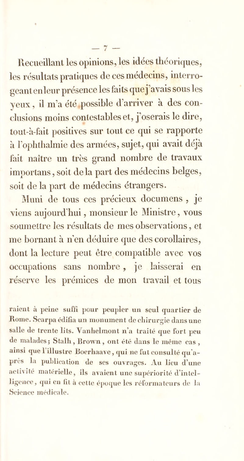 Kecucillanl les opinions, les idées théoriques, les résultats pratiques de ces médecins, inlerro- gcantenleur présence les faits que j’avais sous les yeux, il m’a été possible d'arriver à des con- clusions moins contestables et, j’oserais le dire, tout-à-fait positives sur tout ce qui se rapporte à roplitlialmie des armées, sujet, qui avait déjà fait naître un très grand nombre de travaux importans, soit delà part des médecins belges, soit de la part de médecins étrangers. ^hmi de tous ces précieux documens , je viens aujourd'hui, monsieur le Ministre, vous soumeltre les résultats de mes observations, et me bornant à n’en déduire que des corollaires, dont la lecture peut être compatible avec vos occupations sans nombre, je laisserai en réserve les prémices de mon travail et tous raient à peine suffi pour peupler un seul cjuarlier de Rome. Scarpa édifia un monument dcoliirur^ie dans une salle de trente lits. Vanhelmont n’a traité que fort peu de malades; Stalli, Brown, ont été dans le même cas , ainsi que 1 illustre Boerhaave, qui ne fut consulté qu’a- près la publication de ses ouvrages. Au lieu d’une aelivilé matérielle, ils avaient une supériorité d’inlel- liqciiee, qui en fil a celle épofjue les réformateurs de la .Science médicale.