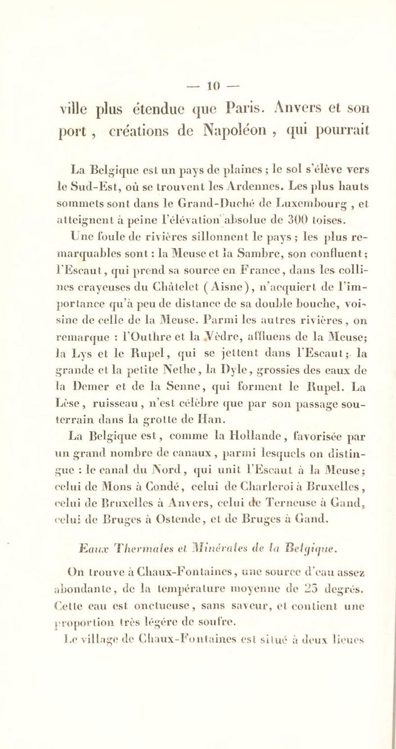 ville plus étendue que Paris. Anvers et son port , créations de Napoléon , qui pourrait La Belgique est un pays de plaines ; le sol s’élève vers le Sud-Est, où se trouvent les Ardennes. Les jdus hauts sommets sont dans le Grand-Duehé de liuxemhourg , et atteignent à peine l’élévalion ahsolue de 300 toises. Lue l'oule de rivières sillonnent le pays ; les plus re- marquables sont : la Meuse et la Sambre, son eonfluent ; l’Escaut, qui prend sa source en France, dans les colli- nes crayeuses du Cbàlelct (Aisne), n’aequiert de l’im- ])orlanee qu’à peu de distance de sa double bouche, voi- sine de celle de la jMcusc. Parmi les autres rivières, on remarque : l'Outbrc et la yèdre, alHucns de la Meuse; la Lys et le Rupel, qui se jettent dans l'Eseaut; la grande et la petite Netlie, la Dyle, grossies des eaux de la Demer et de la Senne, qui forment le Rupel. La Lèse, ruisseau, n’est célèbre que par son passage sou- terrain dans la grotte de Han. La Belgique est, comme la Hollande, favorisée par nu grand nombre de canaux , parmi lesquels on distin- gue : le canal du Aord, qui unit l'Escaut à la Meuse; celui de jMons à Coudé, celui de Cbarlcroi à Bruxelles , celui de Bruxelles à Au\ers, celui de Terneuse à Gand, celui de Bruges à Ostende, et de Bruges à Gand. Kai/.v riierntales el MinéraU-s de /.( Be/çyup/e. t)n trouve à Cbaux-Fontaines, iiiie source d’eau assez abondante, de la température moyenne de 25 degrés. Cette eau est onctueuse, sans saveur, et contient une j'roj»ortion très légère de soul're. Levillagt*de Cbaux-Fout;iines est situé à deux lieues