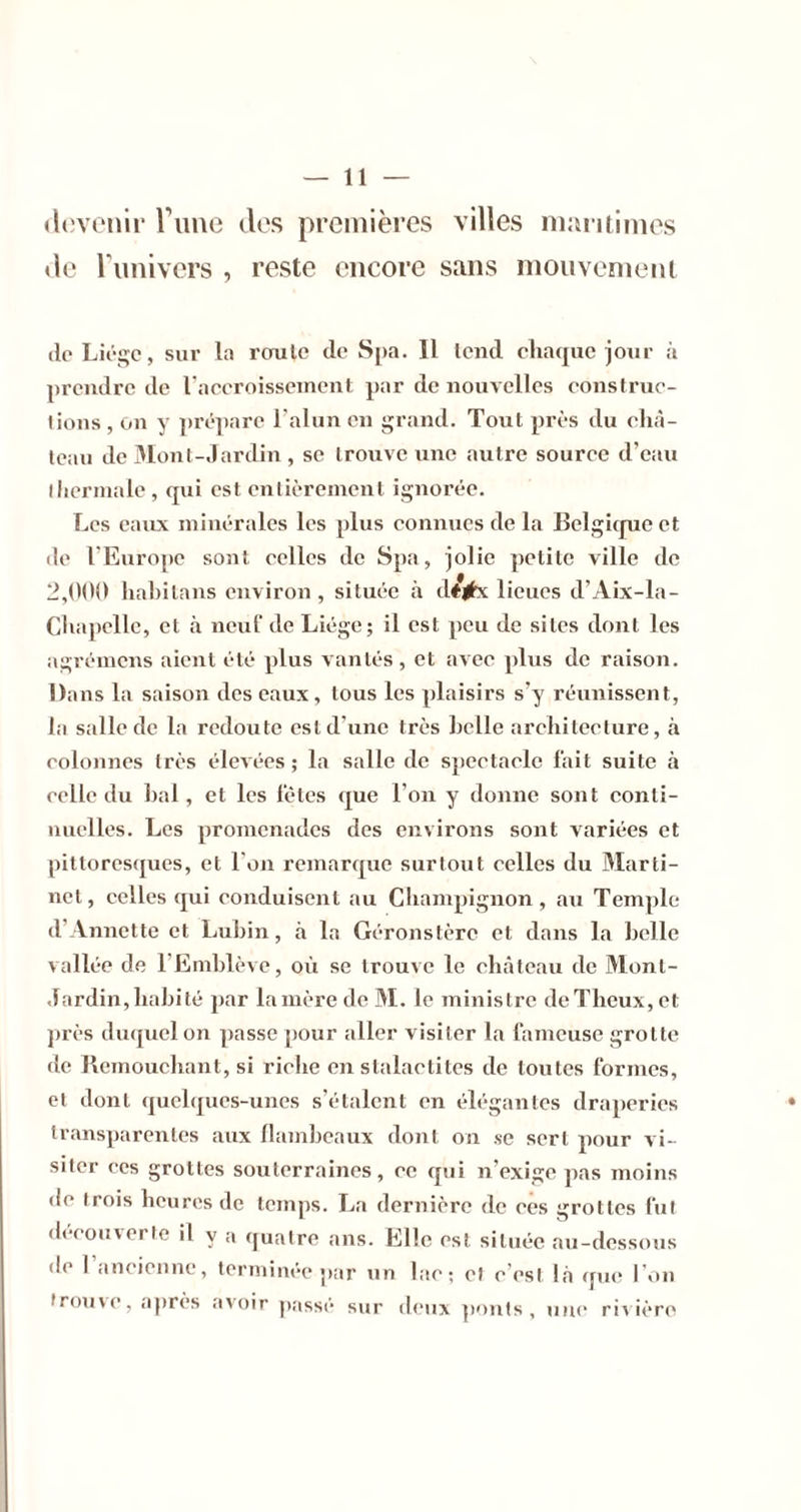 devenir rime des premières villes mm itimes de Tunivers , reste encore sans iiiouvemenl lie Liéïçc, sur la rcrulo de Spa. 11 tend eliaquc jour à prendre de l'aeeroisseinent par de nouvelles eonstrue- lioiis , on y prépare l'alun en grand. Tout près du elià- leau de 31ont-,lardin , se trouve une autre sourec d’eau llierinale, qui est entièrement ignorée. Les eaux minérales les plus eonnues de la Belgique et (le l’Europe sont eelles de Spa, jolie petite ville de 2,(100 liahitans environ, située à dé|bc 1 ieues d’Aix-la- Clvapelle, et à neuf de Liège; il est peu de sites dont les agrémens aient été plus vantés, et avee plus de raison. Dans la saison des eaux , tous les plaisirs s’y réunissent, la salle de la redoute est d’une très belle areliiteeture, à eolonnes très élev ées ; la salle de speetaele fait suite à relie du bal, et les fêtes que l’on y donne sont eonti- nuelles. Les promenades des environs sont variées et pittoresques, et l'on remarque surtout celles du Marti- net, celles qui conduisent au Champignon, au Temple d’Annette et Lubin, à la Géronstère et dans la belle vallée de l’Emblève, où se trouve le château de Mont- Jardin, habité par lanière de M. le ministre deTheux,et ])rès duquel on passe pour aller visiter la fameuse grotte de Bemouchant, si riche en stalactites de tontes formes, et dont quelques-unes s’étalent en élégantes draperies • transparentes aux llambeaux dont on se sert pour vi- siter CCS grottes souterraines, ce qui n’exige pas moins de trois heures de temps. La dernière de ees grottes fut découverte il y a quatre ans. Elle est située au-dessous de I ancienne, terminée par un lac; et c’est là que l’on trouve, après avoir p.assé sur deux ])')nts , une riv ière