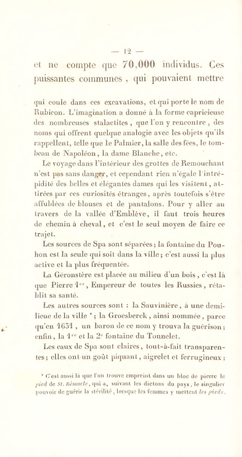 1-2 — »'( ne compte que 70,00(^ individus. Ces puissantes communes , qui pouvaient mettre (|ui coule dans ces excavations, et qui porte le nom de Uubieon. L’imagination a donné à la forme capricieuse des nombreuses stalactites , que l’on y rencontre , des noms qui offrent cpiebpie analogie avec les objets qu’ils rappellent, telle que le Palmier, la salle des fées, le tom- beau de Napoléon, la dame Blanche, etc. Le voyage dans l’intérieur des grottes de Remouehant u’est pas sans danger, et cependant rien n’égale l infré- pidité des belles et élégantes dames qui les visitent, at- tirées par ces curiosités étranges, après toutefois s’être affublées de blouses et de pantalons. Pour y aller au travers de la vallée d’Emblève, il faut trois heures de chemin à cheval, et c’est le seul moyen de faire ce trajet. Les sources de Spa sont séparées ; la fontaine du Pou- hon est la seule qui soit dans la ville ; c’est aussi la plus active et la plus fréquentée. La Géronstère est placée au milieu d’un bois , c’est là que Pierre P' , Empereur de toutes les Russies , réta- blit sa santé. Les autres sources sont : la Sauvinière, à une demi- lieue de la ville * ; la Grocsberck , ainsi nommée , parce qu’en 1651 , un baron de ce nom y trouva la guérison ; enfin, la l'' et la 2® fontaine du Tonnelet. Les eaux de Spa sont claires, tout-à-fait transparen- tes; elles ont un goût piquant, aigrelet et ferrugineux ; ‘ C’est aussi là iiiie l’on trouve empreint dans un bloc de pierre le j[ticd de St. Hémacto, qui a, suivant les dictons du pays, le singulier pouvoir de fjuérir la stérilité , lorsqui; les femmes y mettent (ex /nedx.