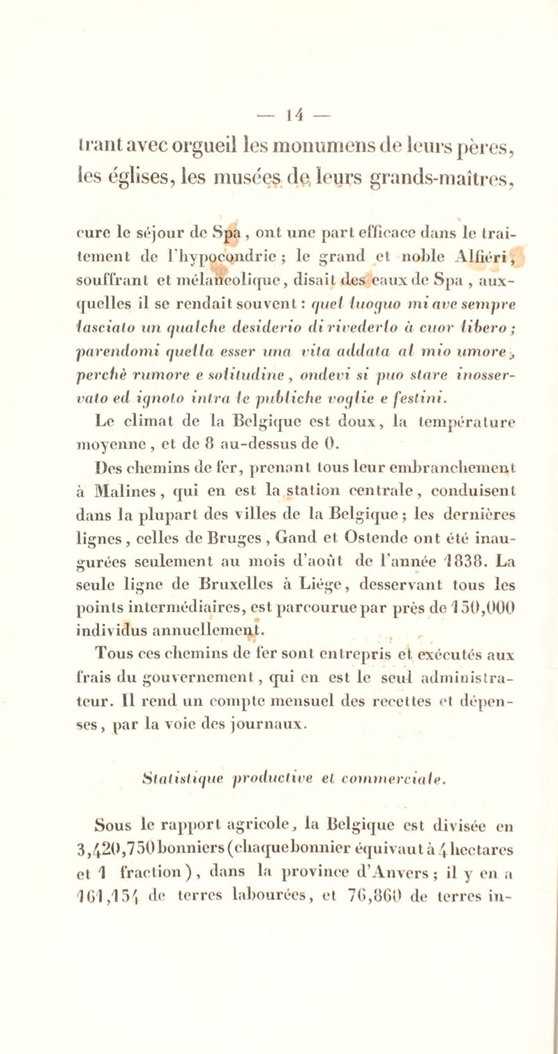 li ant avec orgueil les moiiuniens de leurs pères, les églises, les musées (le, leurs grands-maîtres, cure le séjour de Spa , ont une part efficace dans le Irai- (einent de l'hypocondrie ; le grand et nohle Alfiéri, souffrant et inélancolicpie, disait des eaux de Spa , aux- ([uclles il se rendait souvent : quel luoquo mi ave. sempre lascialo un qualche desiderio di rivederlo à cuor libéra; ^mrendomi queila esser tma vita addala al mio umore j perché rumore e Koliludine, ondevi si pua slave inosser- valo ed iqnolo inlra le pnbliche voqlie e festini. Le climat de la Belgique est doux, la température moyenne , et de 8 au-dessus de 0. Des chemins de fer, ])rcnant tous leur embranchement à Malines, qui en est la station centrale, conduisent dans la plupart des villes de la Belgique; les dernières lignes, celles de Bruges , Gand et Ostende ont été inau- surées seulement axi mois d’août de l’année 1838. La O seule ligne de Bruxelles à Liège, desservant tous les points intermédiaires, est parcourue par près de 150,000 individus annuellement. ( Tous ces chemins de fer sont entrepris et exécutés aux frais du gouvernement, qui en est le seul administra- teur. Il rend un compte mensuel des recettes et dépen- ses , par la voie des journaux. SlaiisUqiie productive el commerciale. Sous le rapport agricole, la Belgique est divisée en 3,420,750bonniers(chaquehonnier équivaut à .^hectares et 1 fraction), dans la province d’Anvers; il y en a de terres labourées, et 7G,8G(> de terres in-