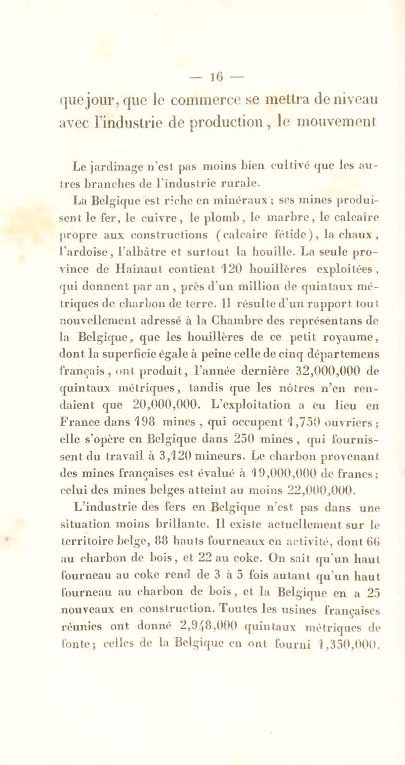 que jour, que le commerce se mellra de niveau avec l’induslrie de produclion , le mouvemeiii Le jardinage n’est pas moins bien enltivé (jue les an- tres branches de l’industrie rurale. La Belgi(fuc est riche en minéraux; ses mines produi- sent le fer, le cuivre, le plomb, le marbre, le calcaire propre aux constructions (calcaire fétide), la chaux , l’ardoise, l’albàtre et surtout la houille. La seule pro- vince de Hainaut contient 120 houillères exploitées, qui donnent ])ar an , près d’un million de quintaux mé- triques de charbon de terre. 11 résulte d’un rapport tout nouvellement adressé à la Chambre des représentans de la Belgique, que les houillères de ce petit royaume, dont la superficie égale à peine celle de cinq départemens français, ont produit, l’année dernière ,32,000,000 de quintaux métriques, tandis que les nôtres n’en ren- daient que 20,000,000. L’exploitation a eu lieu en France dans 198 mines , qui occupent 1,750 ouvriers; elle s’opère en Belgique dans 250 mines , qui fournis- sent du travail à 3,120 mineurs. Le charbon provenant des mines françaises est évalué à 19,000,000 de francs; celui des mines belges atteint au moins 22,000,000. L’industrie des fers en Belgique n’est pas dans une situation moins brillante. Il existe actuellement sur le territoire belge, 88 hauts fourneaux en activité, dont 6(1 au charbon de bois, et 22 au coke. On sait qn'un haut fourneau au coke rend de 3 à 5 fois autant qu’un haut fourneau au charbon de bois, et la Belgique en a 25 nouveaux en construction. Toutes les usines françaises O réunies ont donné 2,9'',8,0()0 quintaux métriques de fonte; celles de la Belgique en ont fourni 1,350,000.