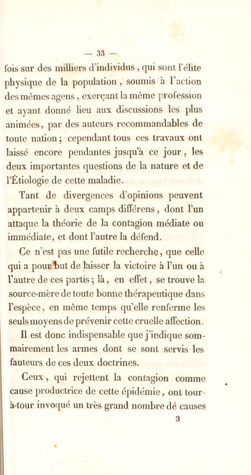 fois sur des milliers d'individus , qui sont l’élite physique de la population, soumis h l’action des mêmes agens, exerçant la meme profession et ayant donné lieu aux discussions les plus animées, par des auteurs recommandables de toute nation ; cependant tous ces travaux ont laissé encore pendantes jusqu’à ce jour, les deux importantes questions de la nature et de l’Étiologie de cette maladie. Tant de divergences d’opinions peuvent appartenir à deux camps dilFérens, dont l’un attaque la théorie de la contagion médiate ou immédiate, et dont l’autre la défend. Ce n’est pas une futile recherche, que celle qui a pouulDut de laisser la victoire h l’un ou à l’autre de ces partis ; là, en effet, se trouve la source-mère de toute bonne thérapeutique dans l’espèce, en même temps qu’elle renferme les seuls moyens de prévenir cette cruelle affection. Il est donc indispensable que j’indique som- mairement les armes dont se sont servis les fauteurs de ces deux doctrines. Ceux, qui rejettent la contagion comme cause productrice de cette épidémie, ont tour- à-tour invoqué un très grand nombre dé causes 3