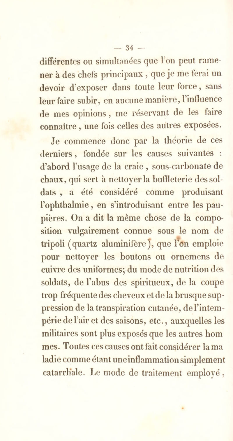 difFérentcs ou simultanées que l’on peut rame- ner à des chefs principaux , que je me ferai un devoir d’exposer dans toute leur force, sans leur faire subir, en aucune manière, l’influence de mes opinions, me réservant de les faire connaître, une fois celles des autres exposées. Je commence donc par la théorie de ces derniers, fondée sur les causes suivantes : d’abord l’usage de la craie , sous-carbonate de chaux, qui sert h nettoyer la buflleterie des sol- dats , a été considéré comme produisant l’ophthalmie, en s'introduisant entre les pau- pières. On a dit la même chose de la compo- sition vulgairement connue sous le nom de tripoli (quartz aluminifèrej, que l^on emploie pour nettoyer les boutons ou ornemens de cuivre des uniformes; du mode de nutrition des soldats, de l’abus des spiritueux, de la coupe trop fréquente des cheveux et de la brusque sup- pression de la transpiration cutanée, de l’intem- périe de l’air et des saisons, etc., auxquelles les militaires sont plus exposés que les autres boni mes. Toutes ces causes ont fait considérer la ma ladie comme étant uneinflammation simplement catarrhale. Le mode de traitement employé,