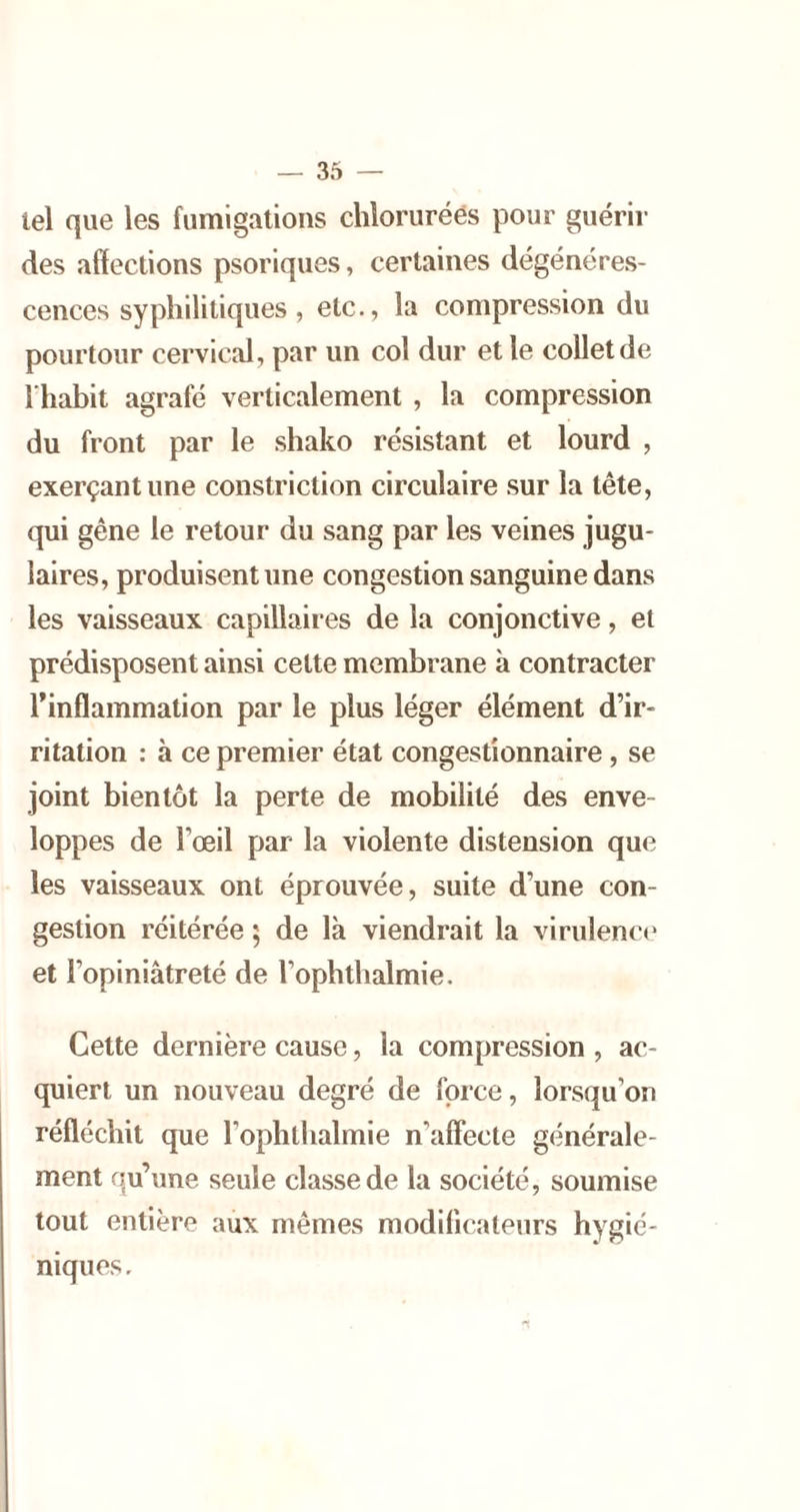 tel que les fumigations chlorurées pour guérir des affections psoriques, certaines dégénéres- cences syphilitiques , etc., la compression du pourtour cervical, par un col dur et le collet de l'habit agrafé verticalement , la compression du front par le shako résistant et lourd , exerçant une constriction circulaire sur la tête, qui gêne le retour du sang par les veines jugu- laires, produisent une congestion sanguine dans les vaisseaux capillaires de la conjonctive, et prédisposent ainsi cette membrane à contracter l’inflammation par le plus léger élément d’ir- ritation : à ce premier état congestionnaire, se joint bientôt la perte de mobilité des enve- loppes de l’œil par la violente distension que les vaisseaux ont éprouvée, suite d’une con- gestion réitérée 5 de là viendrait la virulenc*» et l’opiniâtreté de l’ophthalmie. Cette dernière cause, la compression , ac- quiert un nouveau degré de force, lorsqu’on réfléchit que l’ophllialmie n’affecte générale- ment qu’une seule classe de la société, soumise tout entière aux mêmes modificateurs hygié- niques.