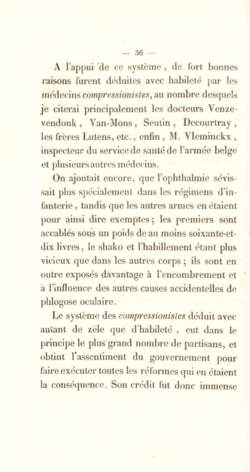 A l’appui ’de ce système, de fort bonnes raisons furent déduites avec habileté par les médecim compressionistes, au nombre desquels je citerai principalement les docteurs Venze- vendonk , Van-Mons , Seutin , Decourtray , les frères Lutens, etc., enfin , ]\1. Vleminckx , inspecteur du service de santé de l’armée belge et plusieurs autres médecins. On ajoutait encore, que l’ophthalmie sévis- sait plus spécialement dans les régimens d’in- fanterie , tandis que les autres armes en étaient pour ainsi dire exemptes; les premiers sont accablés sous un poids de au moins soixante-et- dix livres, le shako et l’habillement étant plus vicieux que dans les autres corps ; ils sont en outre exposés davantage à l’encombrement et à l’influence des autres causes accidentelles de phlogose oculaire. Le système des compressionistes déduit avec autant de zèle que d'habileté , eut dans le principe le plus grand nombre de partisans, et obtint l’assentiment du gouvernement pour faire exécuter toutes les réformes qui en étaient la conséquence. Son crédit fut donc immense
