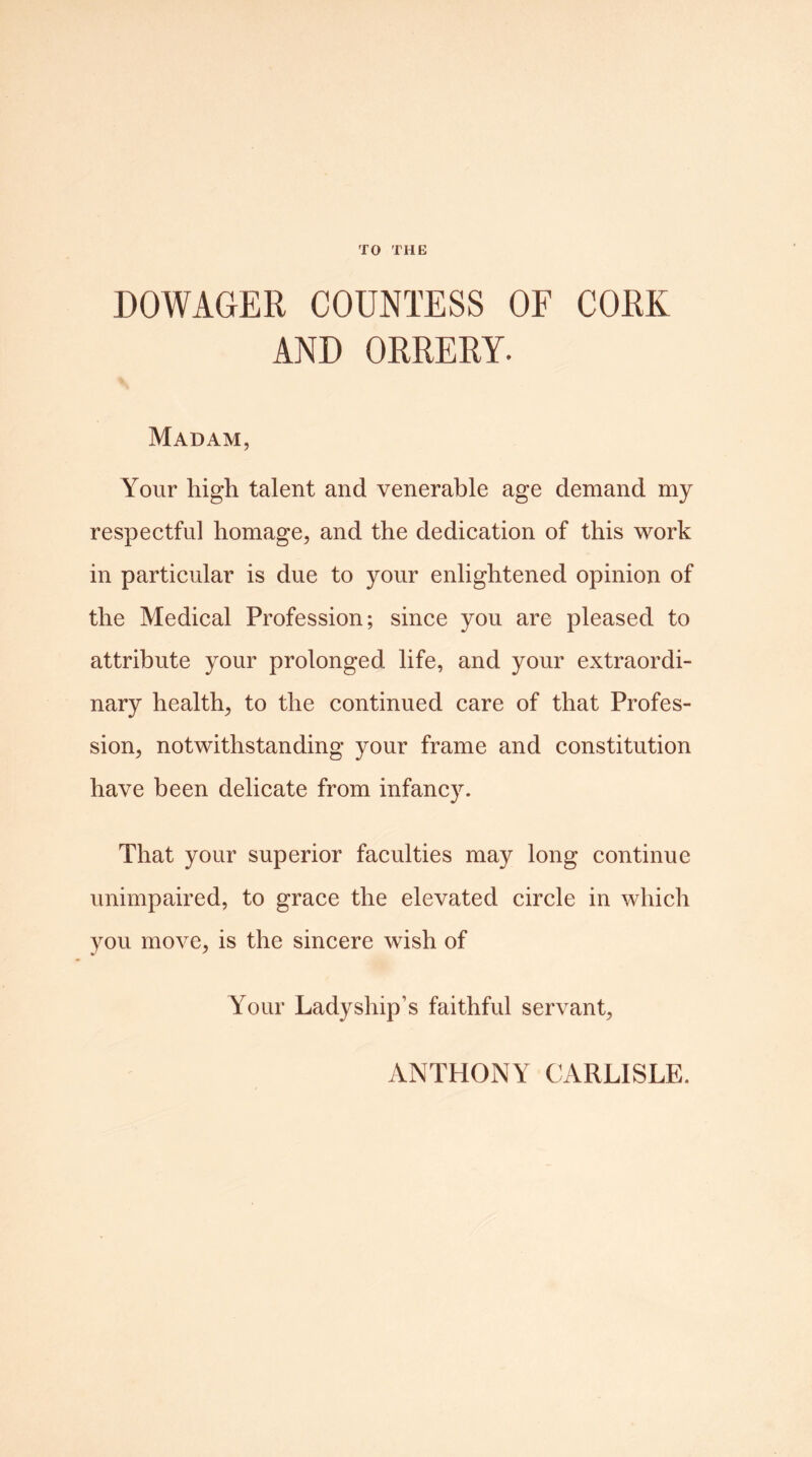 TO THE DOWAGER COUNTESS OF CORK AND ORRERY. Madam, Your high talent and venerable age demand my respectful homage, and the dedication of this work in particular is due to your enlightened opinion of the Medical Profession; since you are pleased to attribute your prolonged life, and your extraordi- nary health, to the continued care of that Profes- sion, notwithstanding your frame and constitution have been delicate from infancy. That your superior faculties may long continue unimpaired, to grace the elevated circle in which you move, is the sincere wish of Your Ladyship’s faithful servant, ANTHONY CARLISLE.