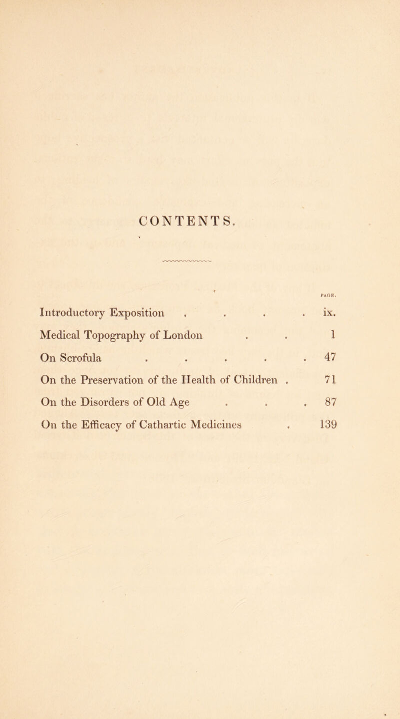 CONTENTS. PAOE. Introductory Exposition . . , . ix. Medical Topography of London , . 1 On Scrofula , . . » ,4? On the Preservation of the Health of Children . 71 On the Disorders of Old Age . . . 87 On the Efficacy of Cathartic Medicines . 139