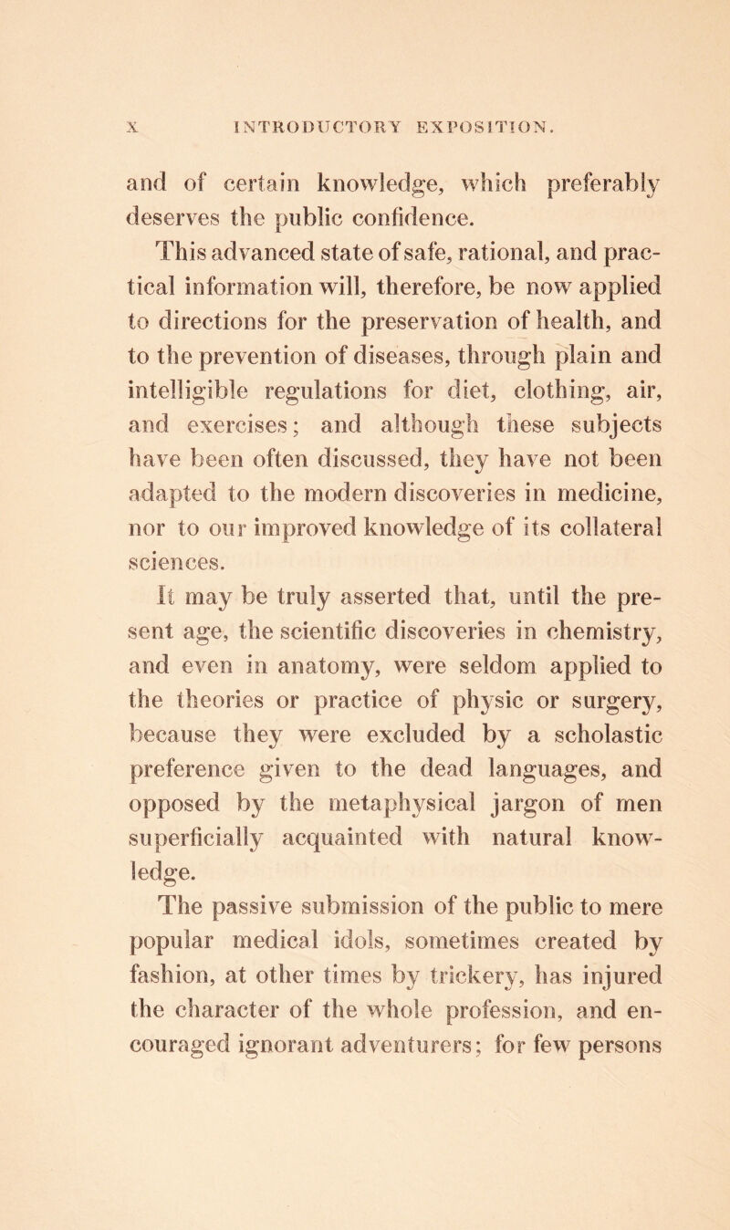 and of certain knowledge, which preferably deserves the public confidence. This advanced state of safe, rational, and prac- tical information will, therefore, be now applied to directions for the preservation of health, and to the prevention of diseases, through plain and intelligible regulations for diet, clothing, air, and exercises; and although these subjects have been often discussed, they have not been adapted to the modern discoveries in medicine, nor to our improved knowledge of its collateral sciences. It may be truly asserted that, until the pre- sent age, the scientific discoveries in chemistry, and even in anatomy, were seldom applied to the theories or practice of physic or surgery, because they were excluded by a scholastic preference given to the dead languages, and opposed by the metaphysical jargon of men superficially acquainted with natural know- ledge. The passive submission of the public to mere popular medical idols, sometimes created by fashion, at other times by trickery, has injured the character of the whole profession, and en- couraged ignorant adventurers; for few persons