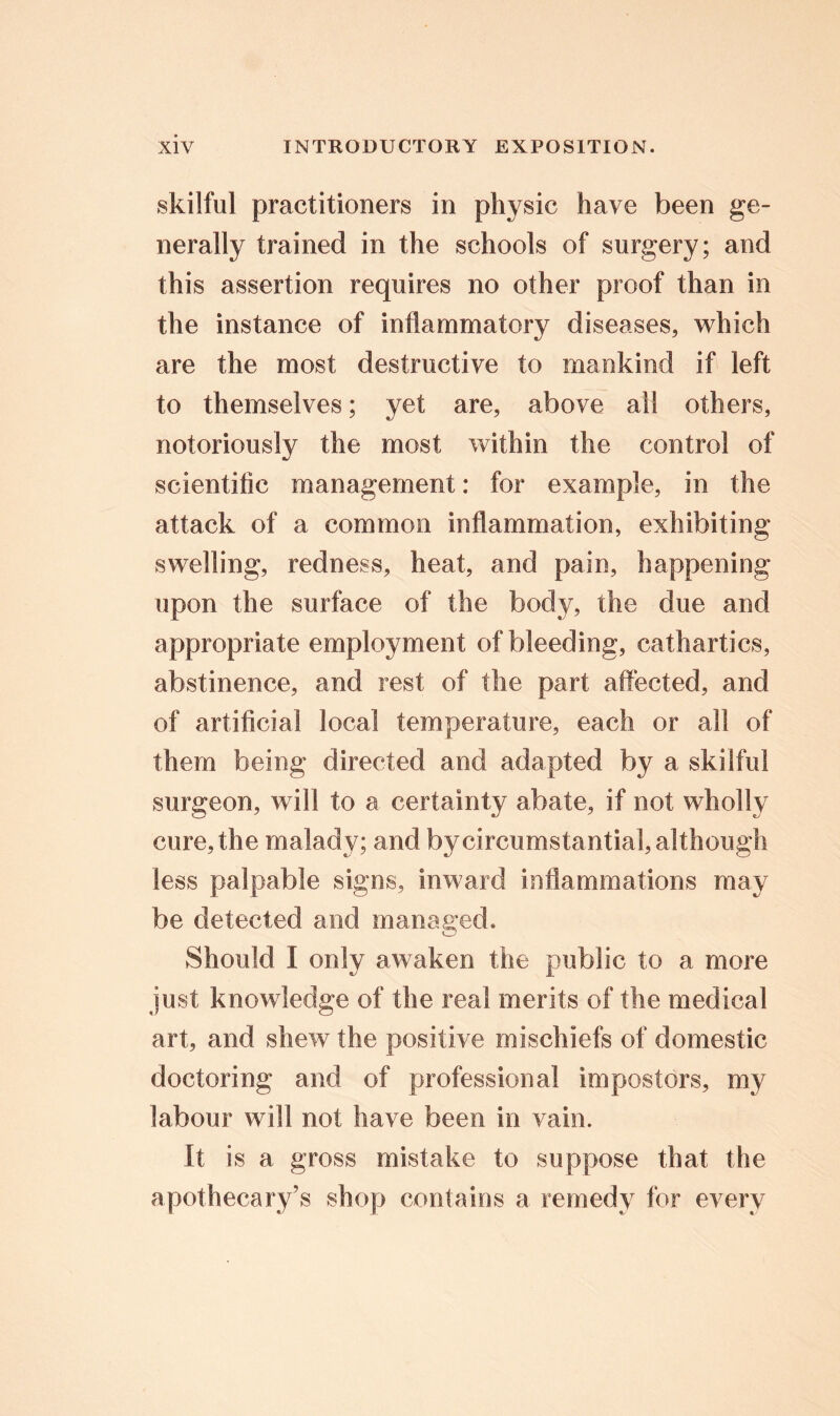 skilful practitioners in physic have been ge- nerally trained in the schools of surgery; and this assertion requires no other proof than in the instance of inflammatory diseases, which are the most destructive to mankind if left to themselves; yet are, above all others, notoriously the most within the control of scientific management: for example, in the attack of a common inflammation, exhibiting swelling, redness, heat, and pain, happening upon the surface of the body, the due and appropriate employment of bleeding, cathartics, abstinence, and rest of the part affected, and of artificial local temperature, each or all of them being directed and adapted by a skilful surgeon, will to a certainty abate, if not wholly cure, the malady; and by circumstantial, although less palpable signs, inward inflammations may be detected and managed. Should I only awaken the public to a more just knowledge of the real merits of the medical art, and shew the positive mischiefs of domestic doctoring and of professional impostors, my labour will not have been in vain. It is a gross mistake to suppose that the apothecary’s shop contains a remedy for every