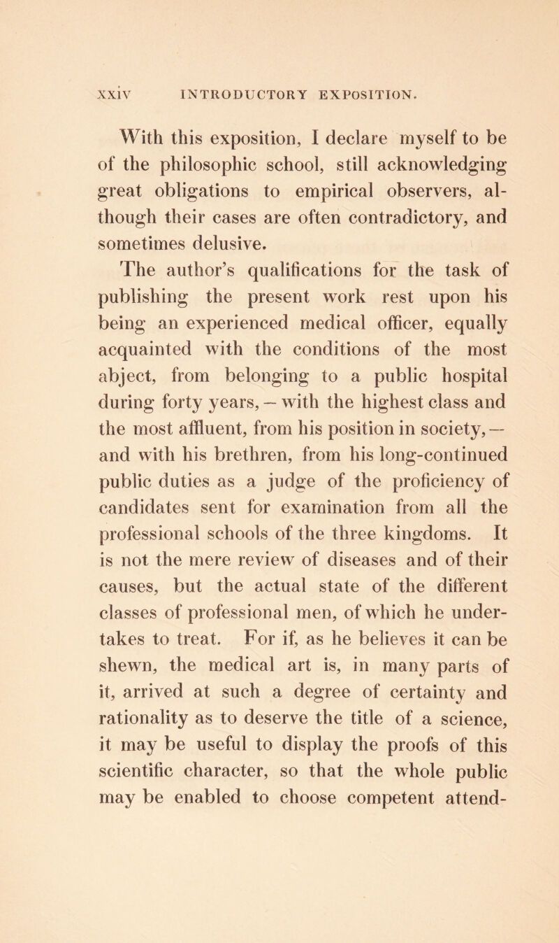 With this exposition, I declare myself to be of the philosophic school, still acknowledging great obligations to empirical observers, al- though their cases are often contradictory, and sometimes delusive. The author’s qualifications for the task of publishing the present work rest upon his being an experienced medical officer, equally acquainted with the conditions of the most abject, from belonging to a public hospital during forty years, — with the highest class and the most affluent, from his position in society, — and with his brethren, from his long-continued public duties as a judge of the proficiency of candidates sent for examination from all the professional schools of the three kingdoms. It is not the mere review of diseases and of their causes, but the actual state of the different classes of professional men, of which he under- takes to treat. For if, as he believes it can be shewn, the medical art is, in many parts of it, arrived at such a degree of certainty and rationality as to deserve the title of a science, it may be useful to display the proofs of this scientific character, so that the whole public may be enabled to choose competent attend-